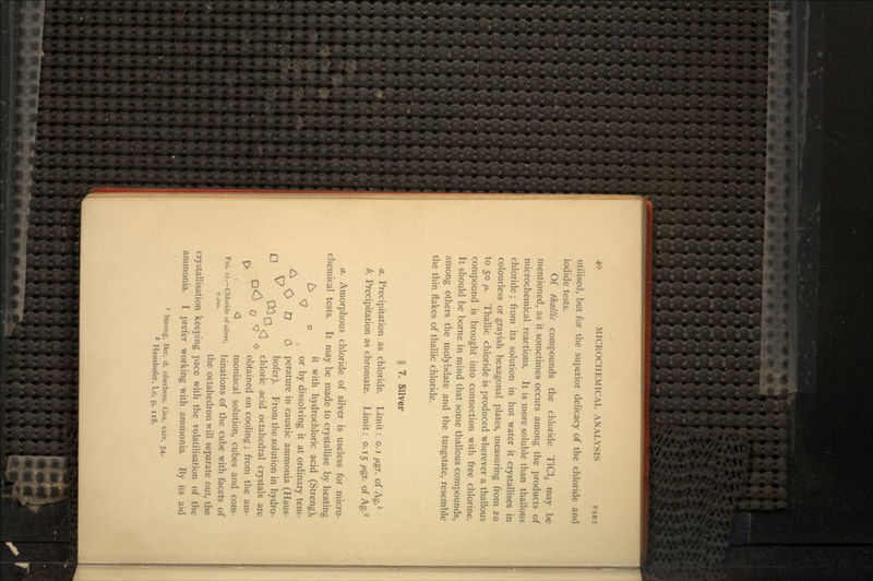 utilised, but for the superior delicacy of the chloride and iodide tests. Of thallic compounds the chloride T1C13 may be mentioned, as it sometimes occurs among the products of microchemical reactions. It is more soluble than thallous chloride; from its solution in hot water it crystallises in colourless or grayish hexagonal plates, measuring from 20 to 50 p. Thallic chloride is produced wherever a thallous compound is brought into connection with free chlorine. It should be borne in mind that some thallous compounds, among others the molybdate and the tungstate, resemble the thin flakes of thallic chloride. § 7. Silver a. Precipitation as chloride. Limit: o. i /xgr. of Ag.1 b. Precipitation as chromate. Limit: 0.15 fj.gr. of Ag.2 a. Amorphous chloride of silver is useless for micro- chemical tests. It may be made to crystallise by heating ~ it with hydrochloric acid (Streng), \7 or by dissolving it at ordinary tem- ^ O O 0 perature in caustic ammonia (Haus- /-i ^7 ^y. hofer). From the solution in hydro- ^ <] chloric acid octahedral crystals are r^ ' ^ obtained on cooling; from the am- <J moniacal solution, cubes and com- FIG. 11.-chloride of silver, binatioiis of the cube with facets of X200. the octahedron will separate out, the crystallisation keeping pace with the volatilisation of the ammonia. I prefer working with ammonia. By its aid 1 Streng, Ber. d. oberhess. Ges. xxiv. 54.