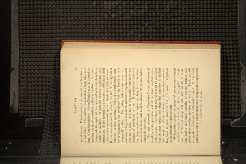crystallisation. Potassium-beryllium oxalate dissolves freely in hot water. The solution may remain a long time in a state of supersaturation. Crystallisation may be started by crushing a grain of potassium oxalate in the drop. By some compounds the aspect of the crystals of potassium-beryllium oxalate is modified. If mercuric chloride is present, long prisms are chiefly formed (120 to 200 /x,), exhibiting vivid colours between crossed nicols. Angle of extinction = 40°. If zinc or magnesium be present, the size of the crystals is reduced. A small quantity of zinc and a considerable quan- tity of magnesium are combined with the beryllium in a compound oxalate. For testing with potassium oxalate, solutions of beryllium must be neutral or slightly acidulated with acetic acid. The test is not sensibly injured by the presence of aluminium or iron. If ammonium carbonate has been employed for separating beryllium from other metals, ammonium salts must be driven off by heat before testing for beryllium. The tests proposed by Haushofer l—crystallisation of beryllium chloroplatinate and of beryllium sulphate—are of little value. For these tests beryllium must be separated from all other metals, and when this condition is fulfilled their want of delicacy is found a serious inconvenience. Beryllium sulphate dissolves freely in water; beryllium chloroplatinate is deliquescent. With greater success the second of the reactions pointed out by Streng for sodium (§ 2, b] can be applied to beryl- lium. Acetate of uranyl will form with acetate of beryl- lium and a very small quantity of sodium acetate pale yellow rhombohedra, growing to 200 //,. Rapid growth will produce skeletons of tetrahedral aspect. If too much sodium acetate is added the ternary compound is suppressed
