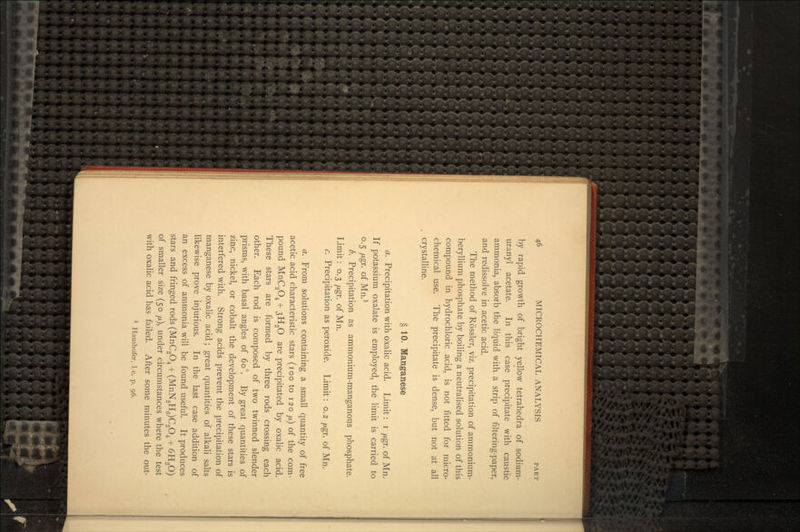 by rapid growth of bright yellow tetrahedra of sodium- uranyl acetate. In this case precipitate with caustic ammonia, absorb the liquid with a strip of filtering-paper, and redissolve in acetic acid. The method of Rossler, viz. precipitation of ammonium- beryllium phosphate by boiling a neutralised solution of this compound in hydrochloric acid, is not fitted for micro- chemical use. The precipitate is dense, but not at all crystalline. § 10. Manganese a. Precipitation with oxalic acid. Limit: i yugr. of Mn. If potassium oxalate is employed, the limit is carried to 0.5 fj.gr. of Mn.1 b. Precipitation as ammonium-manganous phosphate. Limit: 0.3 fj.gr. of Mn. c. Precipitation as peroxide. Limit: 0.2 /Agr. of Mn. a. From solutions containing a small quantity of free acetic acid characteristic stars (100 to 120 /A) of the com- pound MnC2O4 + 3H2O are precipitated by oxalic acid. These stars are formed by three rods crossing each other. Each rod is composed of two twinned slender prisms, with basal angles of 60°. By great quantities of zinc, nickel, or cobalt the development of these stars is interfered with. Strong acids prevent the precipitation of manganese by oxalic acid; great quantities of alkali salts likewise prove injurious. In the last case addition of an excess of ammonia will be found useful. It produces stars and fringed rods (MnC2O4 + (MnN2H6)C2O4 + 6H2O) of smaller size (50 /x), under circumstances where the test with oxalic acid has failed. After some minutes the out-
