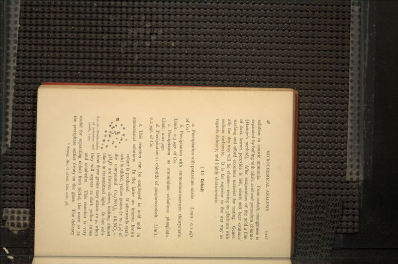 solution in caustic ammonia. From cobalt, manganese is separated by boiling with nitric acid and potassium chlorate (Hampe's method). After evaporation of the acid a film of dark brown peroxide is left, which will bear cautious washing and afford excellent material for testing. Gener- ally the dry way will be chosen—testing on platinum with sodium carbonate. It is far superior to the wet way as regards delicacy, and highly characteristic. § 11. Cobalt a. Precipitation with potassium nitrite. Limit : o. i fj.gr. of Co.1 b. Precipitation with ammonium-mercuric thiocyanate. Limit: 0.3 fj.gr. of Co. c. Precipitation as ammonium - cobaltous phosphate. Limit: 0.02 jj.gr. d. Precipitation as chloride of purpureocobalt. Limit: o. 2 fj.gr. of Co. a. This reaction can be employed in acid and in ammoniacal solutions. In the latter an intense brown c colour is produced. If afterwards acetic e* *,$ acid is added,'yellow grains (2 to 4 fj.) of •J • J •'* • the compound Co2(NO2)6 . 6KNO2 + *«* <^ds e 3H.2O are thrown down, looking almost * B B » black in transmitted light. In hot solu- FIG. i6.-Doubienitrite tions these grains may attain 20 /*, when of potassium and tney will appear as dark yellow cubes cobalt, X300. . . and octahedra. 1 his reaction is very useful for separating cobalt from nickel, the more so as the precipitate settles firmly on the glass. The delicacy 1 Streng, Ber. d. oberh. Ges. xxiv. 58-.