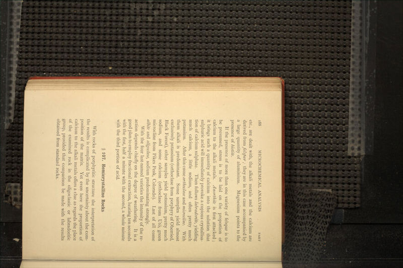 etc., are dealt with, the alkali metals and the calcium are derived from felspar ; they are in this case accompanied by a large quantity of aluminium. Magnesium points to the presence of biotite. If the presence of more than one variety of felspar is to be presumed, stress is to be laid on the proportion of calcium to the alkali metals. Anorthite is first attacked; it brings such a quantity of calcium into the solution that sulphuric acid will immediately provoke a copious crystallisa- tion of calcium sulphate. Then follows labradorite, yielding much calcium, a little sodium, and often pretty much potassium. After this come orthoclase and microdine. With them alkali is predominant. Some samples yield almost exclusively potassium (orthoclase from porphyry of Oberried, Black Forest), other samples yield potassium, pretty much sodium, and some calcium (orthoclase from Uto, green microcline from Pikes Peak, Colorado). Last of all come albite and oligoclase, sodium predominating strongly. With the four last-named varieties the intensity of the re- action depends chiefly on the degree of weathering. It is a good plan to employ fractional extraction, heating ten seconds with the first, half a minute with the second, a whole minute with the third portion of acid. 107. Hemierystalline Rocks With rocks of porphyritic structure the interpretation of the results is complicated by the uncertainty about the com- position of the matrix. Yet even here the proportion of calcium to the alkali metals offers a clue as regards the place of the examined rock in the oligoclastic or labradoritic group, provided that comparison be made with the results obtained from standard rocks.