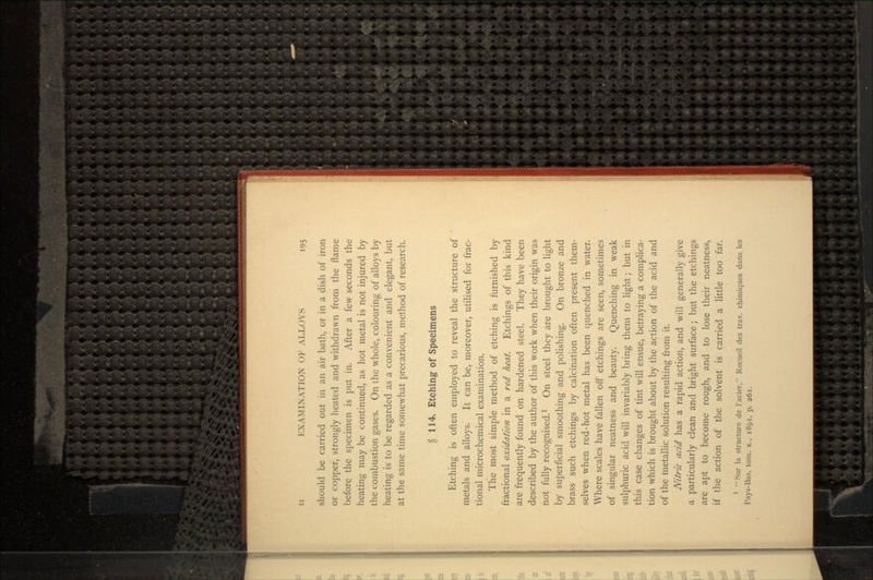 should be carried out in an air bath, or in a dish of iron or copper, strongly heated and withdrawn from the flame before the specimen is put in. After a few seconds the heating may be continued, as hot metal is not injured by the combustion gases. On the whole, colouring of alloys by heating is to be regarded as a convenient and elegant, but at the same time somewhat precarious, method of research. § 114. Etching of Specimens Etching is often employed to reveal the structure of metals and alloys. It can be, moreover, utilised for frac- tional microchemical examination. The most simple method of etching is furnished by fractional oxidation in a red heat. Etchings of this kind are frequently found on hardened steel. They have been described by the author of this work when their origin was not fully recognised.1 On steel they are brought to light by superficial smoothing and polishing. On bronze and brass such etchings by calcination often present them- selves when red-hot metal has been quenched in water. Where scales have fallen off etchings are seen, sometimes of singular neatness and beauty. Quenching in weak sulphuric acid will invariably bring them to light; but in this case changes of tint will ensue, betraying a complica- tion which is brought about by the action of the acid and of the metallic solution resulting from it. Nitric acid has a rapid action, and will generally give a particularly clean and bright surface; but the etchings are apt to become rough, and to lose their neatness, if the action of the solvent is carried a little too far.  Sur la structure de 1'acier, Recucil des trav. chimiques dans les Pays-Bas, torn. x., 1891, p. 261.