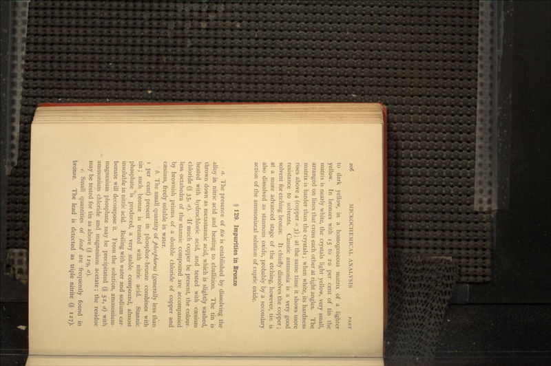 to dark yellow, in a homogeneous matrix of a lighter yellow. In bronzes with 15 to 20 per cent of tin the matrix is nearly white, the crystals light yellow, very small, arranged on lines that cross each other at right angles. The matrix is harder than the crystals; when white, its hardness rises above 4 (copper - 3); at the same time it shows more resistance to solvents. Caustic ammonia is a very good solvent for etching bronze. It chiefly dissolves the copper; at a more advanced stage of the etching, however, tin is also dissolved as stannous oxide, probably by a secondary action of the ammoniacal solution of cupric oxide. § 129. Impurities in Bronze • a. The presence of //// is established by dissolving the alloy in nitric acid and heating to ebullition. The tin is thrown down as metastannic acid, which is slightly washed, heated with hydrochloric acid, and tested with caesium chloride (§ 35, a). -If much copper be present, the colour- less octahedra of the stannic compound are accompanied by brownish prisms of a double chloride of copper and caesium, freely soluble in water. b. The small quantity of phosphorus (generally less than i per cent) present in phosphor-bronze combines with tin; such bronze is treated with nitric acid. Stannic phosphate is produced, a very stable compound, almost insoluble in nitric acid. Boiling with water and sodium car- bonate will decompose it. From the solution, ammonium- magnesium phosphate may be precipitated (§ 52, a) with ammonium chloride and magnesium acetate; the residue may be tested for tin as above (§ 129, a). c. Small quantities of lead are frequently found in bronze. The lead is detected as triple nitrite (§ 127).