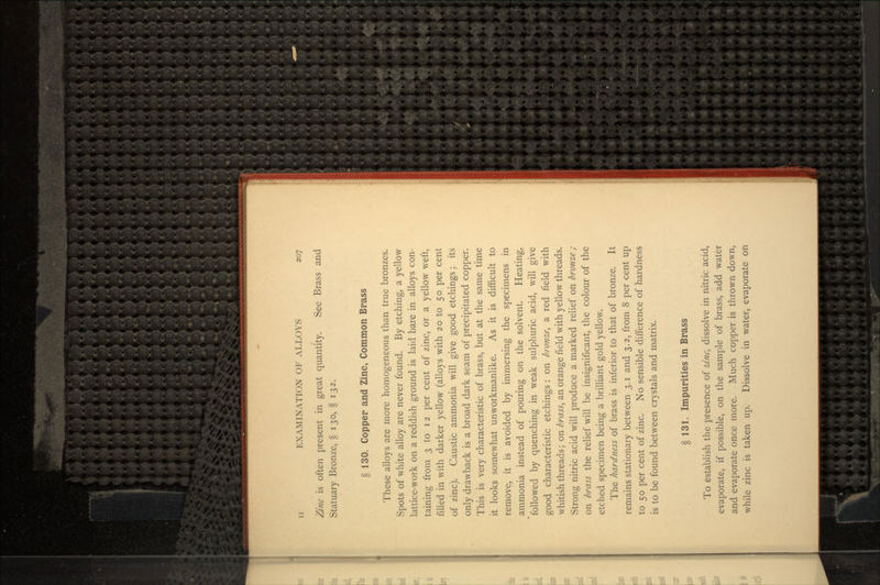 Zinc is often present in great quantity. See Brass and Statuary Bronze, § 130, § 132. § 130. Copper and Zine, Common Brass These alloys are more homogeneous than true bronzes. Spots of white alloy are never found. By etching, a yellow lattice-work on a reddish ground is laid bare in alloys con- taining from 3 to 12 per cent of zinc, or a yellow weft, filled in with darker yellow (alloys with 20 to 50 per cent of zinc). Caustic ammonia will give good etchings; its only drawback is a broad dark seam of precipitated copper. This is very characteristic of brass, but at the same time it looks somewhat unworkmanlike. As it is difficult to remove, it is avoided by immersing the specimens in ammonia instead of pouring on the solvent. Heating, followed by quenching in weak sulphuric acid, will give good characteristic etchings : on bronze, a red field with whitish threads; on brass, an orange field with yellow threads. Strong nitric acid will produce a marked relief on bronze ; on brass the relief will be insignificant, the colour of the etched specimen being a brilliant gold yellow. The hardness of brass is inferior to that of bronze. It remains stationary between 3.1 and 3.2, from 8 per cent up to 50 per cent of zinc. No sensible difference of hardness is to be found between crystals and matrix. § 131. Impurities in Brass To establish the presence of zinc, dissolve in nitric acid, evaporate, if possible, on the sample of brass, add water and evaporate once more. Much copper is thrown down, while zinc is taken up. Dissolve in water, evaporate on