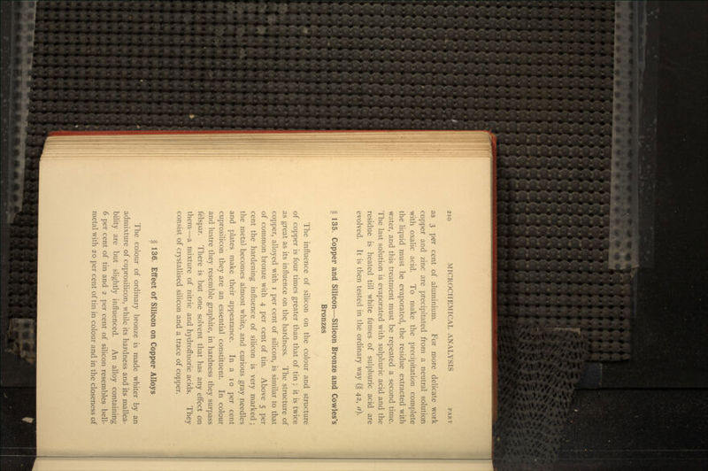 as 3 per cent of aluminium. For more delicate work copper and zinc are precipitated from a neutral solution with oxalic acid. To make the precipitation complete the liquid must be evaporated, the residue extracted with water, and this treatment must be repeated a second time. The last solution is evaporated with sulphuric acid and the residue is heated till white fumes of sulphuric acid are evolved. It is then tested in the ordinary way (§ 42, a). § 135. Copper and Silicon—Silicon Bronze and Cowles's Bronzes The influence of silicon on the colour and structure of copper is four times greater than that of tin ; it is twice as great as its influence on the hardness. The structure of copper, alloyed with i per cent of silicon, is similar to that of common bronze with 4 per cent of tin. Above 5 per cent the hardening influence of silicon is very marked ; the metal becomes almost white, and curious gray needles and plates make their appearance. In a 10 per cent cuprosilicon they are an essential constituent. In colour and lustre they resemble graphite, in hardness they surpass felspar. There is but one solvent that has any effect on them—a mixture of nitric and hydrofluoric acids. They consist of crystallised silicon and a trace of copper. § 136. Effect of Silicon on Copper Alloys The colour of ordinary bronze is made whiter by an admixture of cuprosilicon, while its hardness and its mallea- bility are but slightly influenced. An alloy containing 6 per cent of tin and 2 per cent of silicon resembles bell- metal with 20 per cent of tin in colour and in the closeness of