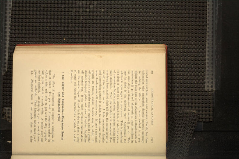 traced with sulphuric acid and caesium chloride, but then sublimation with ammonium fluoride becomes necessary for isolating the silicon. A better method is to pre- cipitate the main bulk of the aluminium as fluoaluminate of ammonium (§ 42, b] and afterwards to trace the silicon in the same drop as fluosilicate of sodium (§ 39, a). This may be done in the following way :—Concentrate the solution in aqua regia to a pasty mass. This is transferred to a drop of water on a varnished slide, in which an excess of ammonium fluoride and some ammonium acetate have been dissolved. When the octahedra of ammonium fluo- aluminate have attained their full size, the mother liquor is run off into the next corner. A little ammonium fluoride and ammonium acetate is added, to make sure that no more fluoaluminate will separate out. If only a few small crystals are formed, sodium chloride may be added. It will precipitate a granular mass of cryolite, and at a greater distance hexagonal plates and stars of sodium fluosilicate will separate out. If too much cryolite is thrown down, run the mother liquor off and let it dry up; then a drop of water will reveal the characteristic crystals of sodium fluosilicate. § 139. Copper and Manganese—Manganese Bronze and Manganese Brass The effect of manganese on copper is analogous to that of nickel. Ten per cent of manganese makes the colour a faint red; with 20 per cent the alloy is grayish; with 30 per cent it is nearly white. A yellow alloy has not been obtained. All alloys up to 30 per cent of man- ganese are malleable. Their hardness varies from 3.0 to 3.2. Manganese brass of low grade does not differ