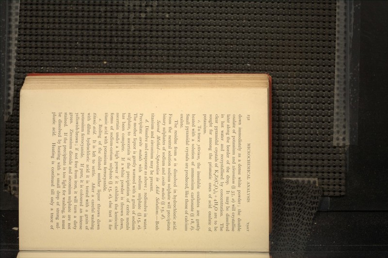 down immediately as a dense white powder; the double oxalate of potassium and zirconium (§ 37, a) will crystallise later along the border of the drop. It may be dissolved in hot water, and recrystallised by concentration. The clear pyramidal crystals of K4Zr(C2O4)4 + 4.H2O are to be sought for among the prismatic ones of acid oxalate of potassium. c. To trace yttrium, the insoluble oxalates are gently heated with a solution of ammonium carbonate (§ 18, l>). Small pyramidal crystals are produced, like those of calcium oxalate. The residue from a is dissolved in hydrochloric acid. From the neutral solution sodium sulphate will precipitate binary sulphates of sodium and cerite metals (§ 15, d\ Second Method—Separation in Acid Solutions.—Both titanium and zirconium may be present. d. Dissolve and evaporate as above ; redissolve in water. Precipitate cerite metals with sodium sulphate (§15, a}. The mother liquor is gently warmed with a grain of sodium sulphate, to ascertain if the precipitation of cerite metals has been complete. If a white powder is thrown down, ascertain under a high power if it exhibits the lenticular forms of sodium-cerium sulphate (§ 15, a\ else test it for titanic acid with potassium ferrocyanide. e. Boiling of the diluted mother liquor throws down titanic acid. It is left to settle. After a careful washing with dilute hydrochloric acid it is tested with a grain of potassium ferrocyanide. If pure, it is coloured an intense yellowish-brown; if not free from iron, it will turn a dirty green. Zirconium dioxide and zirconium sulphate are not stained. If the precipitate is too light for washing, it must be dissolved by heating with a small drop of strong sul- phuric acid. Heating is continued till only a trace of