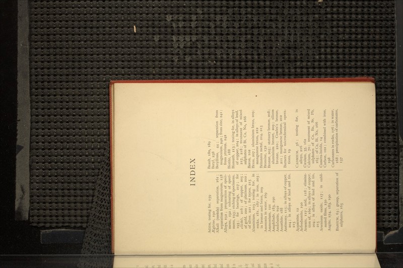 INDEX ACIDS, testing for, 159 ^Egirine, 190 Alkali (metals) separation, 161 ; separation from magnesium, 158 Alloys, 192 ; preparation of speci- mens, 192 ; colouring of speci- mens, 193; etching of specimens, 195; for bearings, 217 ; for cliches, 216; of copper, 205 ; of gold, 220 ; of platinum, 222 ; of silver, 221 ; for types, 215 Aluminium, 103 ; testing for, in rocks, 181, 187; in iron, 203; in bronze and brass, 209 Ammonia in water, 169 Ammonium, 121 Amphibole, 183, 190 Andalusite, 192 Anorthite, 188 Antimony, 115; in alloys of copper, 204 ; in alloys of lead and tin, 215 Apparatus, 12 Arfvedsonite, 190 Arsenic, 117; acid, 118 ; elimina- tion of, 160 ; in alloys of copper, 204; in alloys of lead and tin, 215 Arsenious oxide, 117; in subli- mated films, 150 Augite, 174, 183, 190 BARIUM, 63 ; group, separation of sulphates, 165 Basalt, 180, 189 Beryl, 238 Beryllium, 44 ; separation from magnesium, 240 ; from zinc, 241; from yttrium, 242 Biotite, 188 Bismuth, 113; testing for, in alloys of copper, 204 ; in alloys of lead, 217, 218; treatment of mixed sulphates of Bi, Ca, Na, 166 Boron, 102 Brass, 207 ; aluminium brass, 209; manganese brass, 212 Britannia metal, 214, 215 Bromine, 132 Bronze, 205 ; statuary bronze, 208 ; aluminium bronze, 209 ; silicon bronze, 210; Cowles's bronze, 211 ; manganese bronze, 212 Burners for microchemical opera- tions, 19 CADMIUM, 56 ; testing for, in alloys, 216 Caesium, 35, 162 Calcium, 70 ; treatment of mixed sulphates of Ca, Ba, Sr, Pb, 165 ; of Ca, Bi, Na, 166 Camera-lucida, 14 Carbon, 101 ; combined with iron, 198 Carbonates in rocks, 176 ; in water, 168 ; precipitation of carbonates, 157