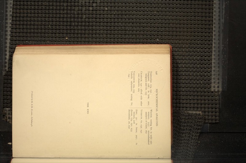 Tourmaline, 174, 191 Tungsten, 128 ; in iron, 202 ; tungsten and tin, 235 URANIUM, 130 ; allied with other rare elements, 229 VANADIUM, 109, 233 Volatile substances, testing for, 144 WATER, testing for, in solid sub- stances, 153 ; microchemical analysis of water, 167 YTTRIUM, 62, 232, 241 ZlNC, 52 ; in brass, 207 ; in bronze, 208 Zircon, 174, 191, 233 Zirconium, 96, 231 THE END Printed by R. & R. CLARK, Edinburgh.