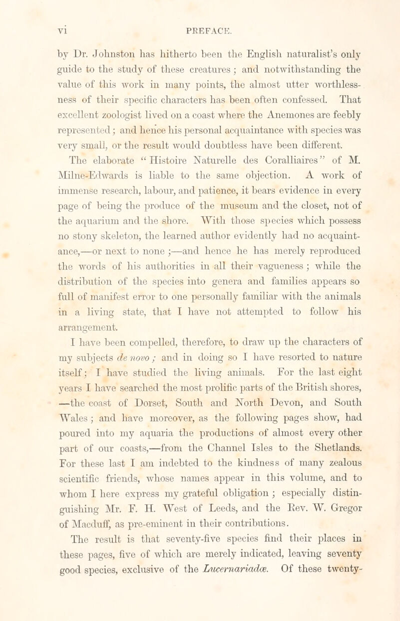 by Dr. Johnston has hitherto been the English naturalist's only guide to the study of these creatures; and notwithstanding the value of this work in many points, the almost utter worthless- ness of their specific characters has been often confessed. That excellent zoologist lived on a coast where the Anemones are feebly represented; and hence his personal acquaintance with species was very small, or the result woidd doubtless have been different. The elaborate  Histoire Naturelle des Coralliaires of M. Milne-Edwards is liable to the same objection. A work of immense research, labour, and patience, it bears evidence in every page of being the produce of the museum and the closet, not of the aquarium and the shore. With those species which possess no stony skeleton, the learned author evidently had no acquaint- ance,—or next to none ;—and hence he has merely reproduced the words of his authorities in all their vagueness ; while the distribution of the species into genera and families appears so Ml of manifest error to one personally familiar with the animals in a living state, that I have not attempted to follow his arrangement. I have been compelled, therefore, to draw up the characters of my subjects de novo ; and in doing so I have resorted to nature itself; I have studied the living animals. Eor the last eight years I have searched the most prolific parts of the British shores, —the coast of Dorset, South and North Devon, and South Wales ; and have moreover, as the following pages show, had poured into my aquaria the productions of almost every other part of our coasts,—from the Channel Isles to the Shetlands. For these last I am indebted to the kindness of many zealous scientific friends, whose names appear in this volume, and to whom I here express my grateful obligation ; especially distin- guishing Mr. F. H. West of Leeds, and the Rev. W. Gregor of Macduff, as pre-eminent in their contributions. The result is that seventy-five species find their places in these pages, five of which are merely indicated, leaving seventy good species, exclusive of the Lucernariadce. Of these twenty-