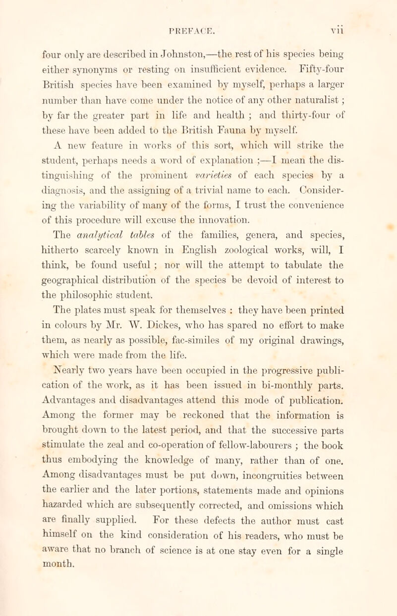 four only are described in Johnston,—the rest of his species being either synonyms or resting on insufficient evidence. Fifty-four British species have been examined by myself, perhaps a larger number than have come under the notice of any other naturalist; by far the greater part in life and health ; and thirty-four of these have been added to the British Fauna by myself. A new feature in works of this sort, which will strike the student, perhaps needs a word of explanation ;—I mean the dis- tinguishing of the prominent varieties of each species by a diagnosis, and the assigning of a trivial name to each. Consider- ing the variability of many of the forms, I trust the convenience of this procedure will excuse the innovation. The analytical tables of the families, genera, and species, hitherto scarcely known in English zoological works, will, I think, be found useful ; nor will the attempt to tabidate the geographical distribution of the species be devoid of interest to the philosophic student. The plates must speak for themselves : they have been printed in colours by Mr. W. Dickes, who has spared no effort to make them, as nearly as possible, fac-similes of my original drawings, which were made from the life. Nearly two years have been occupied in the progressive publi- cation of the work, as it has been issued in bi-monthly parts. Advantages and disadvantages attend this mode of publication. Among the former may be reckoned that the information is brought down to the latest period, and that the successive parts stimulate the zeal and co-operation of fellow-labourers ; the book thus embodying the knowledge of many, rather than of one. Among disadvantages must be put down, incongruities between the earlier and the later portions, statements made and opinions hazarded which are subsecpiently corrected, and omissions which are finally supplied. For these defects the author must cast himself on the kind consideration of his readers, who must be aware that no branch of science is at one stay even for a single month.