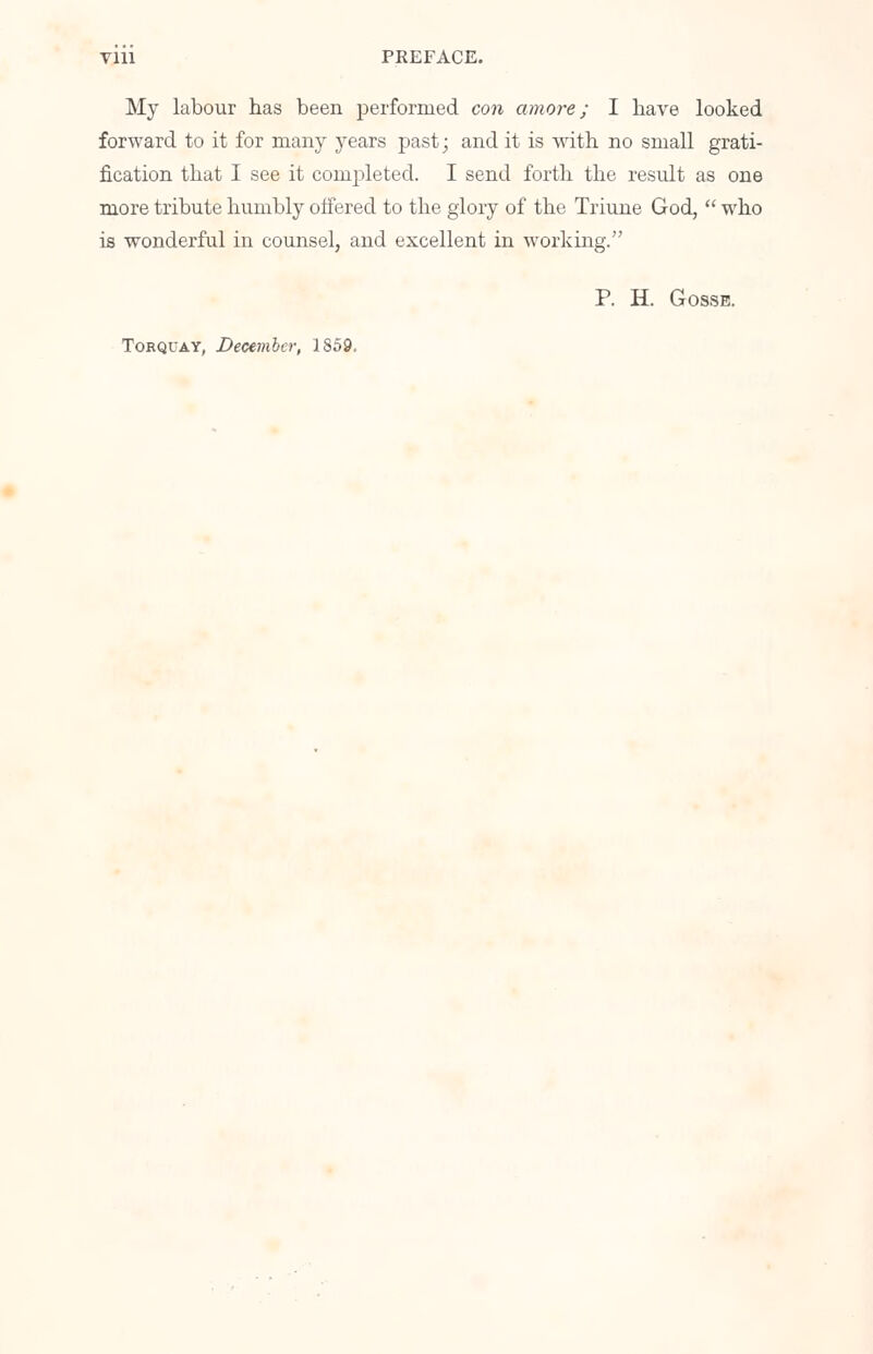 My labour has been performed con amove; I have looked forward to it for many years past; and it is with no small grati- fication that I see it completed. I send forth the result as one more tribute humbly offered to the glory of the Triune God,  who is wonderful in counsel, and excellent in working. P. H. Gosse. Torquay, December, 1859.