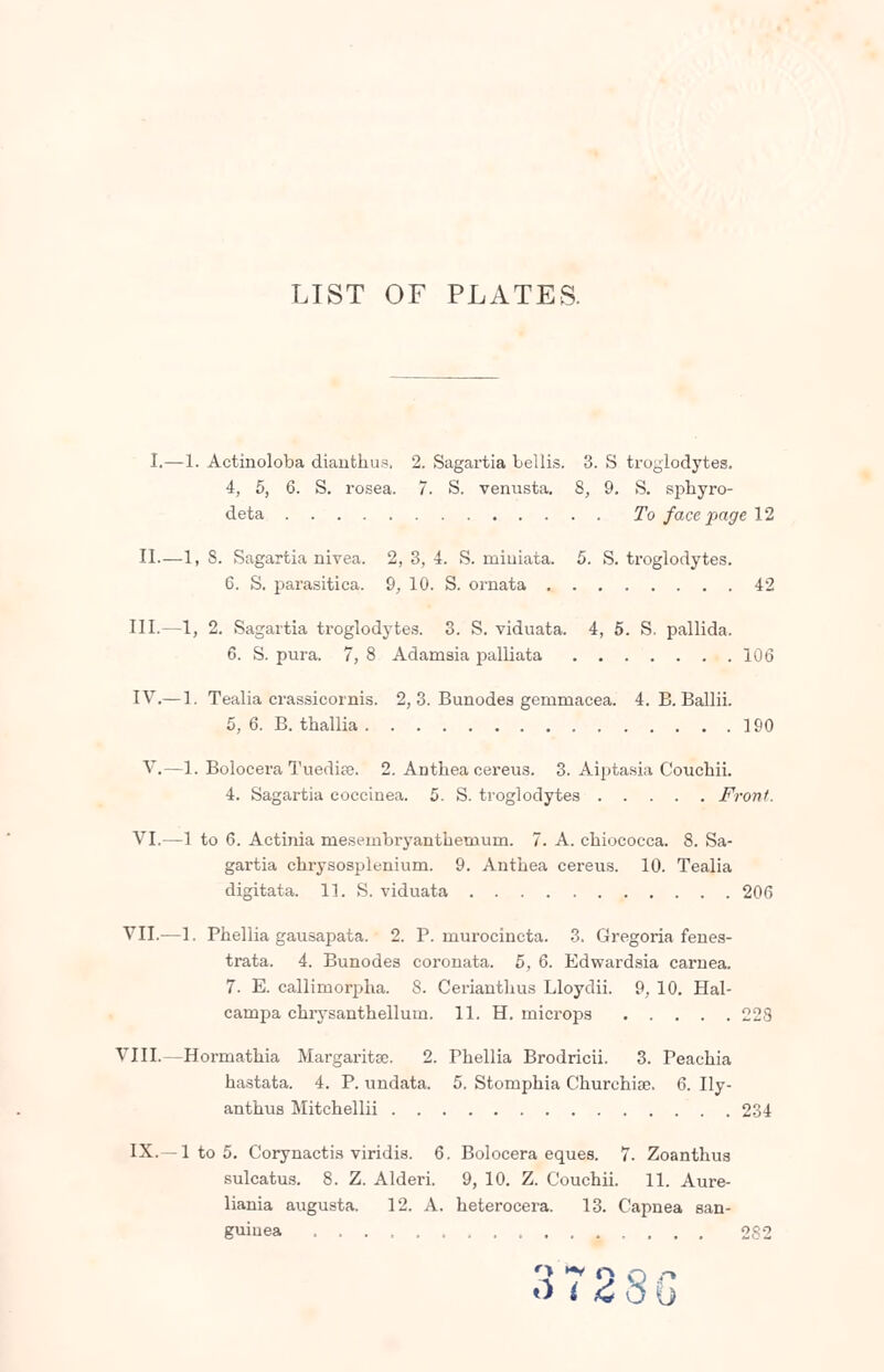 LIST OF PLATES. I.—1. Actinoloba dianthus. 2. Sagartia Lellis. 3. S troglodytes. 4, 5, 6. S. rosea. 7. S. venusta. 8, 9. S. sphyro- deta To face page 12 II.—1, 8. Sagartia nivea. 2, 3, 4. S. rnimata. 5. S. troglodytes. 6. S. parasitica. 9, 10. S. ornata 42 III.—1, 2. Sagartia ti-oglodytes. 3. S. viduata. 4, 5. S. pallida. 6. S. pura. 7, 8 Adamsia palliata 106 IV.— 1. Tealia crassicornis. 2, 3. Bunodes gemmacea. 4. B. Ballii. 5, 6. B. thallia 190 V.—1. Bolocera Tuedite. 2. Anthea cereus. 3. Aiptasia Couchii. 4. Sagartia coccinea. 5. S. troglodytes Front. VI.—1 to 6. Actinia rnesembryantheuium. 7. A. chiococca. 8. Sa- gartia chrysosplenium. 9. Antbea cereus. 10. Tealia digitata. 11. S. viduata 206 VII.—1. Phellia gausapata. 2. P. rnurocincta. 3. Gregoria fenes- trata. 4. Bunodes coronata. 5, 6. Edwardsia carnea. 7. E. callimorpha. S. Cerianthus Lloydii. 9, 10. Hal- carnpa chrysanthellum. 11. H. microps 228 VIII.—Hormathia Margaritse. 2. Phellia Brodricii. 3. Peachia hastata. 4. P. undata. 5. Stomphia Churchias. 6. Ily- anthus Mitchellii 234 IX.—1 to 5. Corynactis viridis. 6. Bolocera eques. 7. Zoanthus sulcatus. 8. Z. Alderi. 9, 10. Z. Couchii. 11. Aure- liania augusta. 12. A. heterocera. 13. Capnea san- guinea 282 «» *v C\ S728G