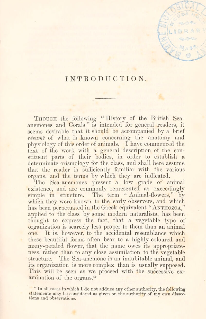 INTRODUCTION. Though the following  History of the British Sea- anemones and Corals  is intended for general readers, it seems desirable that it should be accompanied by a brief resume of what is known concerning the anatomy and physiology of this order of animals. I have commenced the text of the work with a general description of the con- stituent parts of their bodies, in order to establish a determinate orismology for the class, and shall here assume that the reader is sufficiently familiar with the various organs, and the terms by which they are indicated. The Sea-anemones present a low grade of animal existence, and are commonly represented as exceedingly simple in structure. The term  Animal-flowers, by which they were known to the early observers, and which has been perpetuated in the Greek equivalent Anthozoa, applied to the class by some modern naturalists, has been thought to express the fact, that a vegetable type of organization is scarcely less proper to them than an animal one. It is, however, to the accidental resemblance which these beautiful forms often bear to a highly-coloured and many-petaled flower, that the name owes its appropriate- ness, rather than to any close assimilation to the vegetable structure. The Sea-anemone is an indubitable animal, and its organization is more complex than is usually supposed. This will be seen as we proceed with the successive ex- amination of the organs.* * In all cases in which I do not adduce any other aiithority, the following statements may be considered as given on the authority of my own dissec- tions and observations.