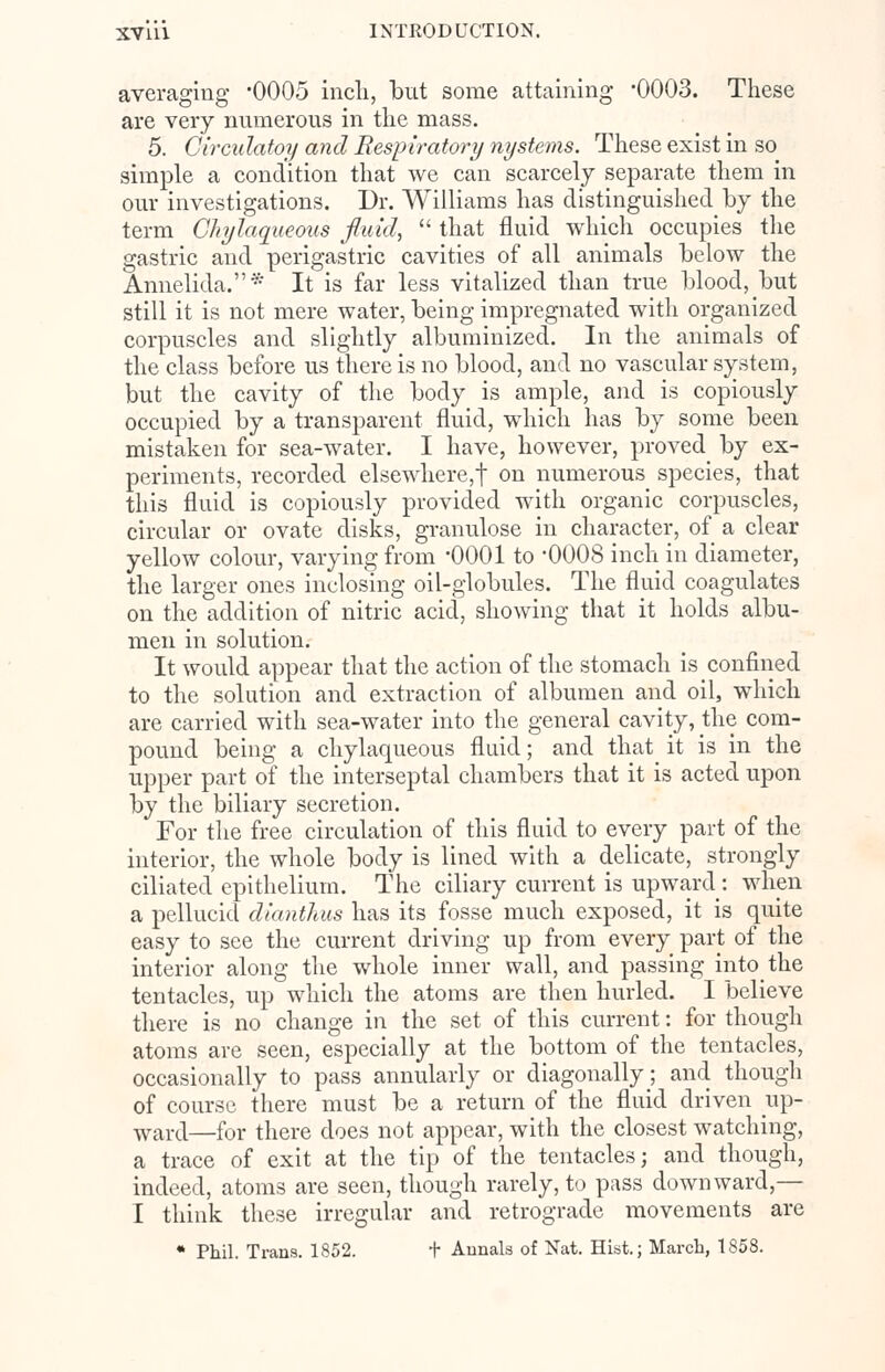 averaging -0005 inch, but some attaining -0003. These are very numerous in the mass. 5. Circidatoy and Respiratory nystems. These exist in so simple a condition that we can scarcely separate them in our investigations. Dr. Williams has distinguished by the term Chylaqueous fluid,  that fluid which occupies the gastric and perigastric cavities of all animals below the Annelida.* It is far less vitalized than true blood, but still it is not mere water, being impregnated with organized corpuscles and slightly albuminized. In the animals of the class before us there is no blood, and no vascular system, but the cavity of the body is ample, and is copiously occupied by a transparent fluid, which has by some been mistaken for sea-water. I have, however, proved^ by ex- periments, recorded elsewhere,t on numerous species, that this fluid is copiously provided with organic corpuscles, circular or ovate disks, granulose in character, of a clear yellow colour, varying from '0001 to -0008 inch in diameter, the larger ones inclosing oil-globules. The fluid coagulates on the addition of nitric acid, showing that it holds albu- men in solution. It would appear that the action of the stomach is confined to the solution and extraction of albumen and oil, which are carried with sea-water into the general cavity, the com- pound being a chylaqueous fluid; and that it is in the upper part of the interseptal chambers that it is acted upon by the biliary secretion. For the free circulation of this fluid to every part of the interior, the whole body is lined with a delicate, strongly ciliated epithelium. The ciliary current is upward: when a pellucid diantlius has its fosse much exposed, it is quite easy to see the current driving up from every part of the interior along the whole inner wall, and passing into the tentacles, up which the atoms are then hurled. I believe there is no change in the set of this current: for though atoms are seen, especially at the bottom of the tentacles, occasionally to pass annularly or diagonally; and though of course there must be a return of the fluid driven up- wart[—for there does not appear, with the closest watching, a trace of exit at the tip of the tentacles; and though, indeed, atoms are seen, though rarely, to pass downward,— I think these irregular and retrograde movements are * Phil. Trans. 1852. t Annals of Nat. Hist.; March, 1858.