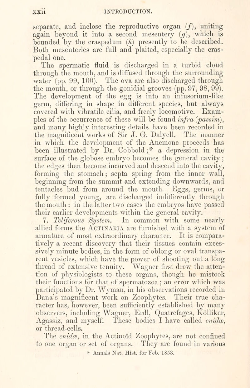 separate, and inclose the reproductive organ (/), uniting again beyond it into a second mesentery (g), which is bounded by the craspedum (h) presently to be described. Both mesenteries are full and plaited, especially the eras- pedal one. The spermatic fluid is discharged in a turbid cloud through the mouth, and is diffused through the surrounding- water (pp. 99, 100). The ova are also discharged through the mouth, or through the gonidial grooves (pp. 97, 98, 99). The development of the egg is into an infusorium-like germ, differing in shape in different species, but always covered with vibratile cilia, and freely locomotive. Exam- ples of the occurrence of these will be found infra {passim), and many highly interesting details have been recorded in the magnificent works of Sir J. G. Dalyell. The manner in which the development of the Anemone proceeds has been illustrated by Dr. Cobbold;* a depression in the surface of the globose embryo becomes the general cavity; the edges then become incurved and descend into the cavity, forming the stomach; septa spring from the inner wall, beginning from the summit and extending downwards, and tentacles bud from around the mouth. Eggs, germs, or fully formed young, are discharged indifferently through the mouth : in the latter two cases the embryos have passed their earlier developments within the general cavity. 7. Teliferous System. In common with some nearly allied forms the ACTINARIA are furnished with a system of armature of most extraordinary character. It is compara- tively a recent discovery that their tissues contain exces- sively minute bodies, in the form of oblong or oval transpa- rent vesicles, which have the power of shooting out a long thread of extensive tenuity. Wagner first drew the atten- tion of physiologists to these organs, though he mistook their functions for that of spermatozoa; an error which was participated by Dr. Wyman, in his observations recorded in Dana's magnificent work on Zoophytes. Their true cha- racter has, however, been sufficiently established by many observers, including Wagner, Erdl, Quatrefages, Kolliker, Agassiz, and myself. These bodies I have called cnidai, or thread-cells. The cnidce, in the Actinoid Zoophytes, are not confined to one organ or set of organs. They are found in various * Annals Nat. Hist, for Feb. 1853.