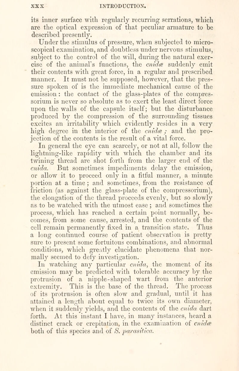 its inner surface with regularly recurring serrations, which are the optical expression of that peculiar armature to be described presently. Under the stimulus of pressure, when subjected to micro- scopical examination, and doubtless under nervous stimulus, subject to the control of the will, during the natural exer- cise of the animal's functions, the cnida suddenly emit their contents with great force, in a regular and prescribed manner. It must not be supposed, however, that the pres- sure spoken of is the immediate mechanical cause of the emission: the contact of the glass-plates of the compres- sorium is never so absolute as to exert the least direct force upon the walls of the capsule itself; but the disturbance produced by the compression of the surrounding tissues excites an irritability which evidently resides in a very high degree in the interior of the cnidce; and the pro- jection of the contents is the result of a vital force. In general the eye can scarcely, or not at all, follow the lightning-like rapidity with which the chamber and its twining thread are shot forth from the larger end of the cnida. But sometimes impediments delay the emission, or allow it to proceed only in a fitful manner, a minute portion at a time ; and sometimes, from the resistance of friction (as against the glass-plate of the compressorium), the elongation of the thread proceeds evenly, but so slowly as to be watched with the utmost ease; and sometimes the process, which has reached a certain point normally, be- comes, from some cause, arrested, and the contents of the cell remain permanently fixed in a transition state. Thus a long continued course of patient observation is pretty sure to present some fortuitous combinations, and abnormal conditions, which greatly elucidate phenomena that nor- mally seemed to defy investigation. In watching any particular cnida, the moment of its emission may be predicted with tolerable accuracy by the protrusion of a nipple-shaped wart from the anterior extremity. This is the base of the thread. The process of its protrusion is often slow and gradual, until it has attained a length about equal to twice its own diameter, when it suddenly yields, and the contents of the cnida dart forth. At this instant I have, in many instances, heard a distinct crack or crepitation, in the examination of cnidce both of this species and of S. parasitica.