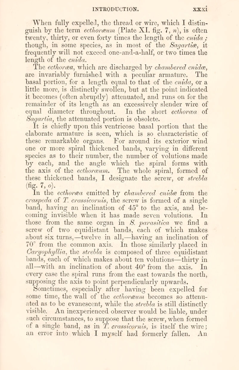 When fully expellee!, the thread or wire, which I distin- guish by the term ecthorceum (Plate XI. fig. 7, n), is often twenty, thirty, or even forty times the length of the cnida ; though, in some species, as in most of the Sagartice, it frequently will not exceed one-and-a-half, or two times the length of the cnida. The ecthorcea, which are discharged by chambered cnidce, are invariably furnished with a peculiar armature. The basal portion, for a length equal to that of the cnida, or a little more, is distinctly swollen, but at the point indicated it becomes (often abruptly) attenuated, and runs on for the remainder of its length as an excessively slender wire of equal diameter throughout. In the short ecthorcea of Sagartia, the attenuated portion is obsolete. It is chiefly upon this ventricose basal portion that the elaborate armature is seen, which is so characteristic of these remarkable organs. For around its exterior wind one or more spiral thickened bands, varying in different species as to their number, the number of volutions made by each, and the angle which the spiral forms with the axis of the ecthorceum. The whole spiral, formed of these thickened bands, I designate the screw, or strebla (%• 7,o). In the ecthorcea emitted by chambered cnida from the craspeda of T. crassicornis, the screw is formed of a single band, having an inclination of 45° to the axis, and be- coming invisible when it has made seven volutions. In those from the same organ in S. parasitica we find a screw of two equidistant bands, each of which makes about six turns,—twelve in all,—having an inclination of 70° from the common axis. In those similarly placed in Garyophyllia, the strebla is composed of three equidistant bands, each of which makes about ten volutions—thirty in all—with an inclination of about 40° from the axis. In every case the spiral runs from the east towards the north, supposing the axis to point perpendicularly upwards. Sometimes, especially after having been expelled for some time, the wall of the ecthorceum becomes so attenu- ated as to be evanescent, while the strebla is still distinctly visible. An inexperienced observer would be liable, under rfuch circumstances, to suppose that the screw, when formed of a single band, as in T. crassicornis, is itself the wire; an error into which I myself had formerly fallen. An