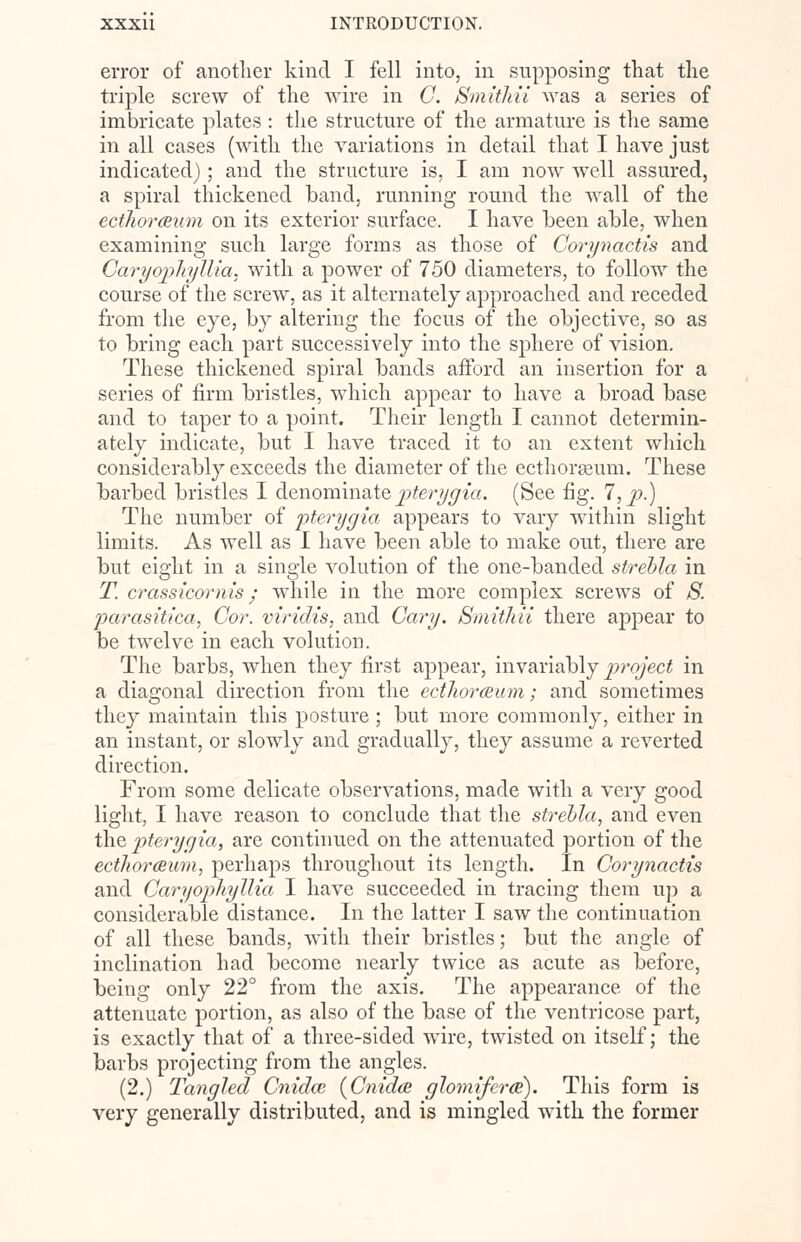 error of another kind I fell into, in supposing that the triple screw of the wire in C. Smithii was a series of imbricate plates : the structure of the armature is the same in all cases (with the variations in detail that I have just indicated); and the structure is, I am now well assured, a spiral thickened band, running round the wall of the ectlwrceum on its exterior surface. I have been able, when examining such large forms as those of Corynactis and Caryophyllia, with a power of 750 diameters, to follow the course of the screw, as it alternately approached and receded from the eye, by altering the focus of the objective, so as to bring each part successively into the sphere of vision. These thickened spiral bands afford an insertion for a series of firm bristles, which appear to have a broad base and to taper to a point. Their length I cannot determin- ately indicate, but I have traced it to an extent which considerably exceeds the diameter of the ecthorseum. These barbed bristles I denominate pterygia. (See fig. 7, p.) The number of pterygia appears to vary within slight limits. As well as I have been able to make out, there are but eight in a single volution of the one-banded strebla in T. crass icor nis ; while in the more complex screws of S. 'parasitica, Cor. viridis, and Cary. Smithii there appear to be twelve in each volution. The barbs, when they first appear, invariably project in a diagonal direction from the ecthorceum; and sometimes they maintain this posture ; but more commonly, either in an instant, or slowly and gradually, they assume a reverted direction. From some delicate observations, made with a very good light, I have reason to conclude that the strebla, and even the pterygia, are continued on the attenuated portion of the ecthorceum, perhaps throughout its length. In Corynactis and Caryophyllia I have succeeded in tracing them up a considerable distance. In the latter I saw the continuation of all these bands, with their bristles; but the angle of inclination had become nearly twice as acute as before, being only 22° from the axis. The appearance of the attenuate portion, as also of the base of the ventricose part, is exactly that of a three-sided wire, twisted on itself; the barbs projecting from the angles. (2.) Tangled Cnidai {Cnidce glomiferce). This form is very generally distributed, and is mingled with the former