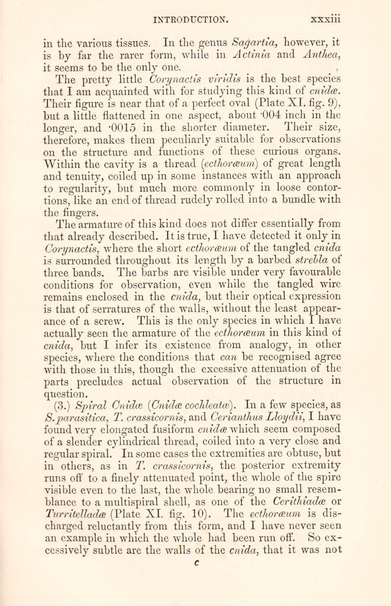 in the various tissues. In the genus Sagartia, however, it is by far the rarer form, while in Actinia and Antliea, it seems to be the only one. The pretty little Corynactis viridis is the best species that I am acquainted with for studying this kind of cnida. Their figure is near that of a perfect oval (Plate XI. fig. 9), but a little flattened in one aspect, about -004 inch in the longer, and -0015 in the shorter diameter. Their size, therefore, makes them peculiarly suitable for observations on the structure and functions of these curious organs. Within the cavity is a thread (ectJwraum) of great length and tenuity, coiled up in some instances with an approach to regularity, but much more commonly in loose contor- tions, like an end of thread rudely rolled into a bundle with the fingers. The armature of this kind does not differ essentially from that already described. It is true, I have detected it only in Corynactis, where the short ecthoraum of the tangled cnida is surrounded throughout its length by a barbed strebla of three bands. The barbs are visible under very favourable conditions for observation, even while the tangled wire remains enclosed in the cnida, but their optical expression is that of serratures of the walls, without the least appear- ance of a screw. This is the only species in which I have actually seen the armature of the ecthoraum in this kind of cnida, but I infer its existence from analogy, in other species, where the conditions that can be recognised agree with those in this, though the excessive attenuation of the parts precludes actual observation of the structure in question. (3.) Spiral Cnidoz {Cnida cochleatce). In a few species, as S.parasitica, T. crassicornis, and Cerianthus Lloydii, I have found very elongated fusiform cnida which seem composed of a slender cylindrical thread, coiled into a very close and regular spiral. In some cases the extremities are obtuse, but in others, as in T. crassicornis, the posterior extremity runs off to a finely attenuated point, the whole of the spire visible even to the last, the whole bearing no small resem- blance to a multispiral shell, as one of the Cerithiada or Turritellada (Plate XI. fig. 10). The ecthoraum is dis- charged reluctantly from this form, and I have never seen an example in which the whole had been run off. So ex- cessively subtle are the walls of the cnida, that it was not c