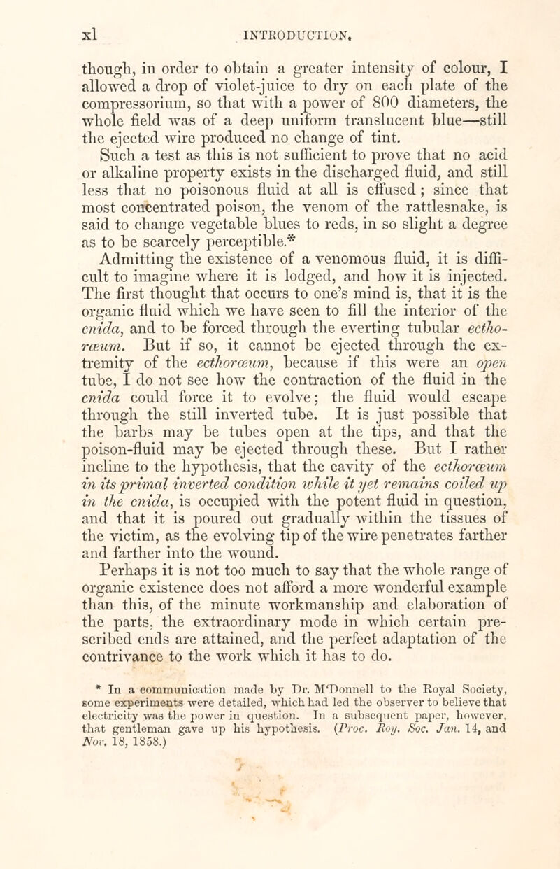 though, in order to obtain a greater intensity of colour, I allowed a drop of violet-juice to dry on each plate of the compressorium, so that with a power of 800 diameters, the whole field was of a deep uniform translucent blue—still the ejected wire produced no change of tint. Such a test as this is not sufficient to prove that no acid or alkaline property exists in the discharged fluid, and still less that no poisonous fluid at all is effused; since that most concentrated poison, the venom of the rattlesnake, is said to change vegetable blues to reds, in so slight a degree as to be scarcely perceptible* Admitting the existence of a venomous fluid, it is diffi- cult to imagine where it is lodged, and how it is injected. The first thought that occurs to one's mind is, that it is the organic fluid which we have seen to fill the interior of the cnida, and to be forced through the everting tubular ectho- rceum. But if so, it cannot be ejected through the ex- tremity of the ecthorceum, because if this were an open tube, I do not see how the contraction of the fluid in the cnida could force it to evolve; the fluid would escape through the still inverted tube. It is just possible that the barbs may be tubes open at the tips, and that the poison-fluid may be ejected through these. But I rather incline to the hypothesis, that the cavity of the ecthorceum in its'primal inverted condition while it yet remains coiled up in the cnida, is occupied with the potent fluid in question, and that it is poured out gradually within the tissues of the victim, as the evolving tip of the wire penetrates farther and farther into the wound. Perhaps it is not too much to say that the whole range of organic existence does not afford a more wonderful example than this, of the minute workmanship and elaboration of the parts, the extraordinary mode in which certain pre- scribed ends are attained, and the perfect adaptation of the contrivance to the work which it has to do. * In a communication made by Dr. M'Donnell to the Royal Society, some experiments were detailed, which had led the observer to believe that electricity was the power in question. In a subsequent paper, however, that gentleman gave up his hypothesis. (Proc. Roy. Soc. Jan. 14, and