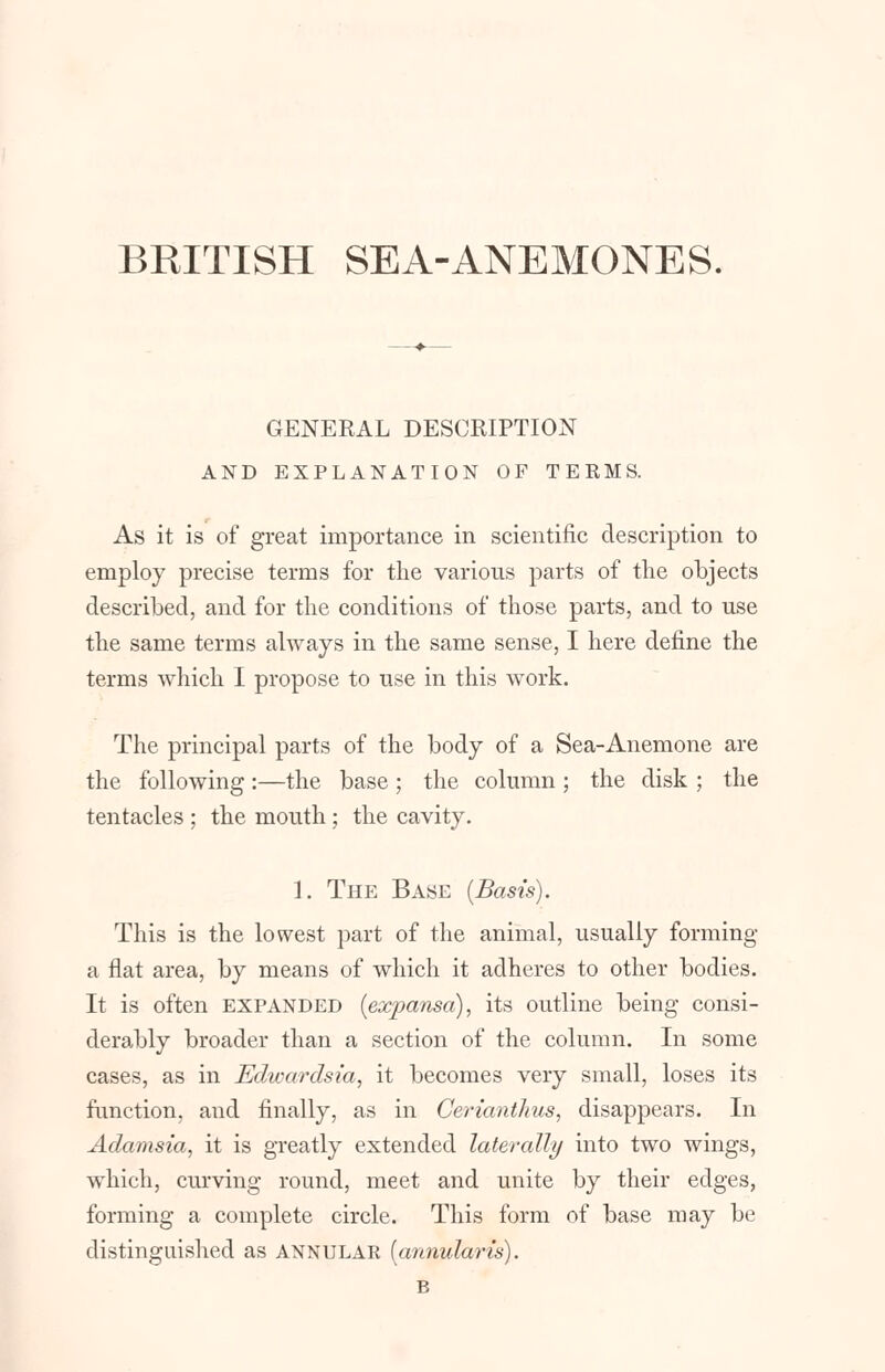 BRITISH SEA-ANEMONES. GENERAL DESCRIPTION AND EXPLANATION OF TERMS. As it is of great importance in scientific description to employ precise terms for the various parts of the objects described, and for the conditions of those parts, and to use the same terms always in the same sense, I here define the terms which I propose to use in this work. The principal parts of the body of a Sea-Anemone are the following :—the base ; the column ; the disk ; the tentacles ; the mouth ; the cavity. 1. The Base (Basis). This is the lowest part of the animal, usually forming a flat area, by means of which it adheres to other bodies. It is often expanded (expansa), its outline being consi- derably broader than a section of the column. In some cases, as in Edwardsia, it becomes very small, loses its function, and finally, as in Cerianthus, disappears. In Adamsia, it is greatly extended laterally into two wings, which, curving round, meet and unite by their edges, forming a complete circle. This form of base may be distinguished as ANNULAK (annularis). B