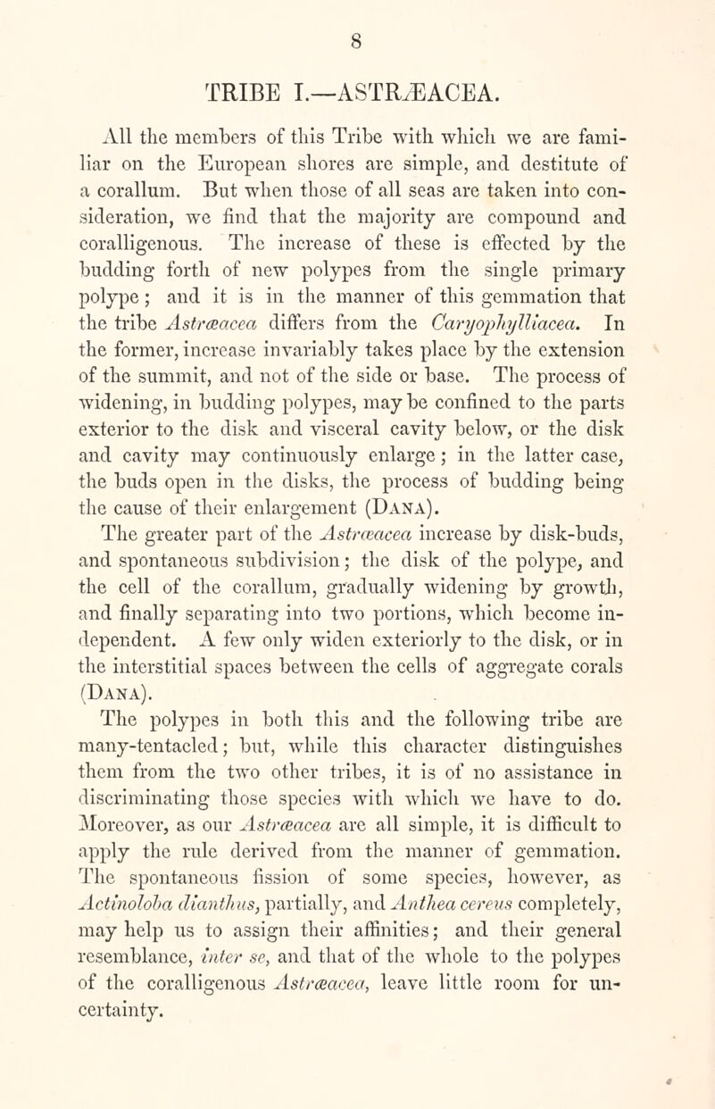 TRIBE I.—ASTRJEACEA. All the members of this Tribe with which we are fami- liar on the European shores are simple, and destitute of a corallum. But when those of all seas are taken into con- sideration, we find that the majority are compound and coralligenous. The increase of these is effected by the budding forth of new polypes from the single primary polype; and it is in the manner of this gemmation that the tribe Astrceacea differs from the Caryophylliacea. In the former, increase invariably takes place by the extension of the summit, and not of the side or base. The process of widening, in budding polypes, may be confined to the parts exterior to the disk and visceral cavity below, or the disk and cavity may continuously enlarge; in the latter case, the buds open in the disks, the process of budding being the cause of their enlargement (Dana). The greater part of the Astrceacea increase by disk-buds, and spontaneous subdivision; the disk of the polype, and the cell of the corallum, gradually widening by growth, and finally separating into two portions, which become in- dependent. A few only widen exteriorly to the disk, or in the interstitial spaces between the cells of aggregate corals (Dana). The polypes in both this and the following tribe are many-tentacled; but, while this character distinguishes them from the two other tribes, it is of no assistance in discriminating those species with which we have to do. Moreover, as our Astrceacea are all simple, it is difficult to apply the rule derived from the manner of gemmation. The spontaneous fission of some species, however, as Actinoloba dianthus, partially, and Anthea cereus completely, may help us to assign their affinities; and their general resemblance, inter se, and that of the whole to the polypes of the coralligenous Astrceacea, leave little room for un- certainty.