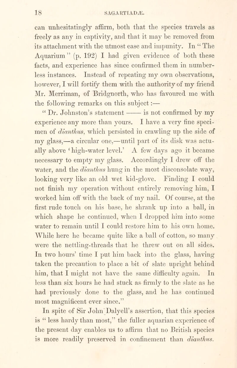 can unhesitatingly affirm, both that the species travels as freely as any in captivity, and that it may be removed from its attachment with the utmost ease and impunity. In  The Aquarium (p. 192) I had given evidence of both these facts, and experience has since confirmed them in number- less instances. Instead of repeating my own observations, however, I will fortify them with the authority of my friend Mr. Merriman, of Bridgnorth, who has favoured me with the following remarks on this subject:—  Dr. Johnston's statement is not confirmed by my experience any more than yours. I have a very fine speci- men of dianthus, which persisted in crawling up the side of my glass,—a circular one,—until part of its disk was actu- ally above ' high-water level.' A few days ago it became necessary to empty my glass. Accordingly I drew off the water, and the dianthus hung in the most disconsolate way, looking very like an old wet kid-glove. Finding I could not finish my operation without entirely removing him, I worked him off with the back of my nail. Of course, at the first rude touch on his base, he shrank up into a ball, in which shape he continued, when I dropped him into some water to remain until I could restore him to his own home. While here he became quite like a ball of cotton, so many Avere the nettling-threads that he threw out on all sides. In two hours' time I put him back into the glass, having taken the precaution to place a bit of slate upright behind him, that I might not have the same difficulty again. In less than six hours he had stuck as firmly to the slate as he had previously done to the glass, and he has continued most magnificent ever since. In spite of Sir Jolm'Dalyell's assertion, that this species is  less hardy than most, the fuller aquarian experience of the present day enables us to affirm that no British species is more readily preserved in confinement than dianthus.