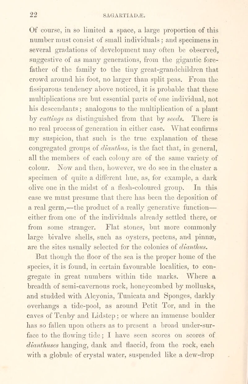 Of course, in so limited a space, a large proportion of this number must consist of small individuals ; and specimens in several gradations of development may often be observed, suggestive of as many generations, from the gigantic fore- father of the family to the tiny great-grandchildren that crowd around his foot, no larger than split peas. From the fissiparous tendency above noticed, it is probable that these multiplications are but essential parts of one individual, not his descendants; analogous to the multiplication of a plant by cuttings as distinguished from that by seeds. There is no real process of generation in either case. What confirms my suspicion, that such is the true explanation of these congregated groups of dianthus, is the fact that, in general, all the members of each colony are of the same variety of colour. Now and then, however, we do see in the cluster a specimen of quite a different hue, as, for example, a dark olive one in the midst of a flesh-coloured group. In this case we must presume that there has been the deposition of a real germ,—the product of a really generative function— either from one of the individuals already settled there, or from some stranger. Flat stones, but more commonly large bivalve shells, such as oysters, pectens, and pinnas, are the sites usually selected for the colonies of dianthus. But though the floor of the sea is the proper home of the species, it is found, in certain favourable localities, to con- gregate in great numbers within tide marks. Where a breadth of semi-cavernous rock, honeycombed by mollusks, and studded with Alcyonia, Tunicata and Sponges, darkly overhangs a tide-pool, as around Petit Tor, and in the caves of Tenby and Lidstep; or where an immense boulder has so fallen upon others as to present a broad under-sur- face to the flowing tide; I have seen scores on scores of dianthuses hanging, dank and flaccid, from the rock, each with a globule of crystal water, suspended like a dew-drop