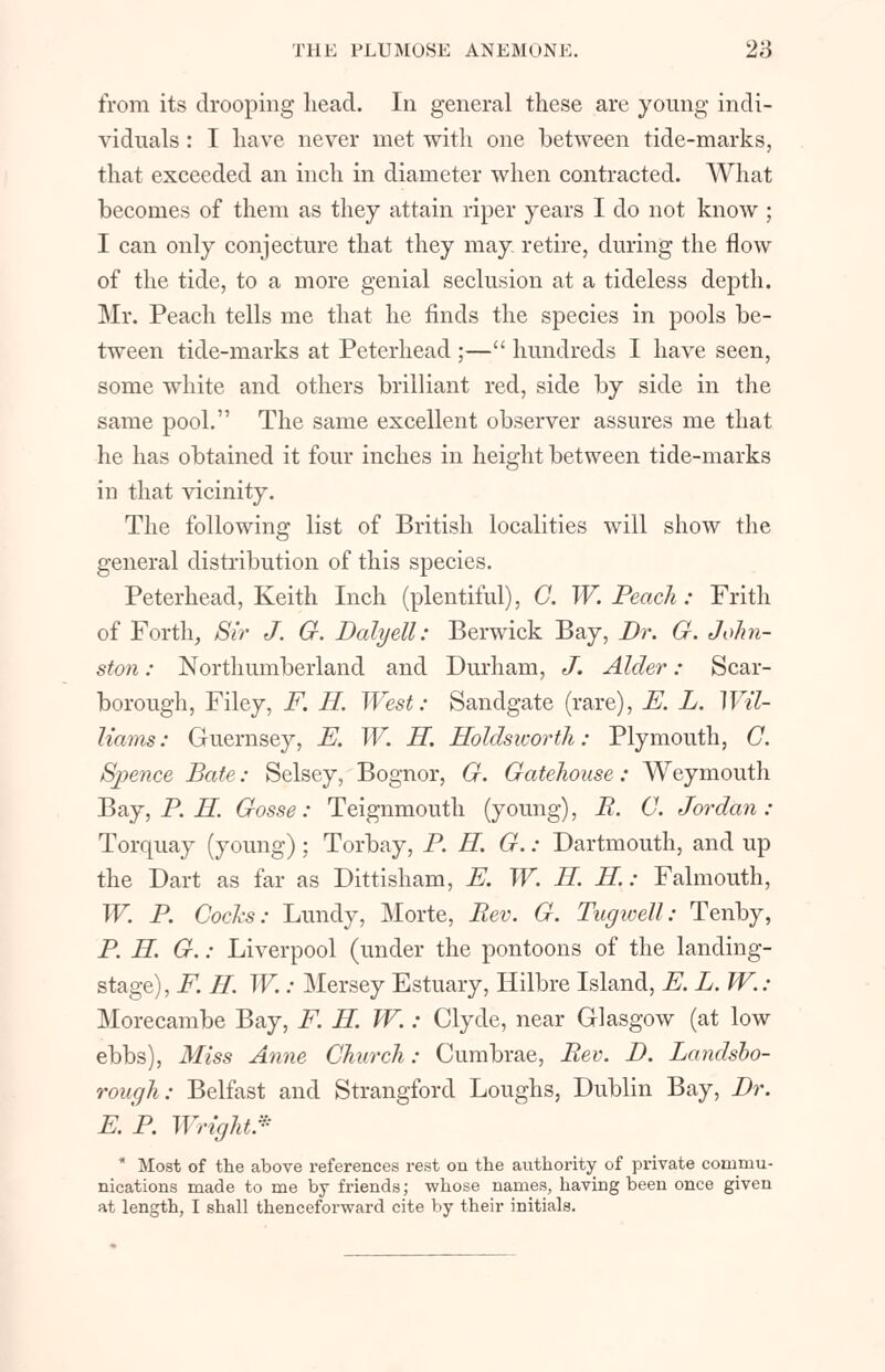 from its drooping head. In general these are young indi- viduals : I have never met with one between tide-marks, that exceeded an inch in diameter when contracted. What becomes of them as they attain riper years I do not know ; I can only conjecture that they may. retire, during the flow of the tide, to a more genial seclusion at a tideless depth. Mr. Peach tells me that he finds the species in pools be- tween tide-marks at Peterhead ;— hundreds I have seen, some white and others brilliant red, side by side in the same pool. The same excellent observer assures me that he has obtained it four inches in height between tide-marks in that vicinity. The following list of British localities will show the general distribution of this species. Peterhead, Keith Inch (plentiful), C. W.Peach: Frith of Forth, Sir J. G. Dalyell: Berwick Bay, Dr. G. John- ston : Northumberland and Durham, J. Alder: Scar- borough, Filey, F. H. West: Sandgate (rare), E. L. Wil- liams: Guernsey, E. W. H. Holdsicorth: Plymouth, C. Spence Bate: Selsey, Bognor, G. Gatehouse: Weymouth Bay, P. H. Gosse: Teignmouth (young), B. C. Jordan: Torquay (young); Torbay, P. H. G.: Dartmouth, and up the Dart as far as Dittisham, E. W. H. H.: Falmouth, W. P. Cocks: Lundy, Morte, Bev. G. Tugwell: Tenby, P. H. G.: Liverpool (under the pontoons of the landing- stage), F. H. W.: Mersey Estuary, Hilbre Island, E. L. W.: Morecambe Bay, F. H. W. : Clyde, near Glasgow (at low ebbs), Miss Anne Church: Cumbrae, Bev. D. Landsbo- rough: Belfast and Strangford Loughs, Dublin Bay, Br. E.B. Wright* ' Most of the above references rest on the authority of private commu- nications made to me by friends; whose names, having been once given at length, I shall thenceforward cite by their initials.