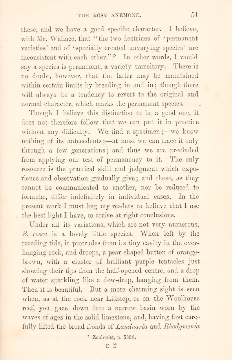 these, and we have a good specific character. I believe, with Mr. Wallace, that  the two doctrines of ' permanent varieties' and of 'specially created unvarying species1 are inconsistent with each other.* In other words, I would say a species is permanent, a variety transitory. There is no doubt, however, that the latter may be maintained within certain limits by breeding in and in; though there will always be a tendency to revert to the original and normal character, which marks the permanent species. Though I believe this distinction to be a good one, it does not therefore follow that we can put it in practice without any difficulty. We find a specimen;—we know nothing of its antecedents;—at most we can trace it only through a few generations ; and thus we are precluded from applying our test of permanency to it. The only resource is the practical skill and judgment which expe- rience and observation gradually give; and these, as they cannot be communicated to another, nor be reduced to formula), differ indefinitely in individual cases. In the present w^ork I must beg my readers to believe that I use the best light I have, to arrive at right conclusions. Under all its variations, which are not very numerous, S. rosea is a lovely little species. When left by the receding tide, it protrudes from its tiny cavity in the over- hanging rock, and droops, a pear-shaped button of orange- brown, with a cluster of brilliant purple tentacles just showing their tips from the half-opened centre, and a drop of water sparkling like a dew-drop, hanging from them. Then it is beautiful. But a more charming sight is seen when, as at the rock near Lidstep, or on the Woolhouse reef, you gaze down into a narrow basin worn by the waves of ages in the solid limestone, and, having first care- fully lifted the broad fronds of Laminaria and Rltodymenia * Zoologist, p. 5S88. E 2