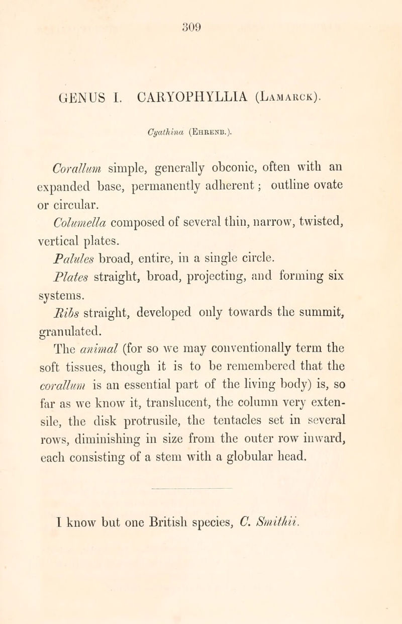 ;;<>!» GENUS I. CARY0PHYLL1A (Lamarck). Cyathina (Ehrenb.). Corallum simple, generally obconic, often with an expanded base, permanently adherent; outline ovate or circular. Columella composed of several thin, narrow, twisted, vertical plates. Pahdes broad, entire, in a single circle. Plates straight, broad, projecting, and forming six systems. Bibs straight, developed only towards the summit, granulated. The animal (for so we may conventionally term the soft tissues, though it is to be remembered that the corallum is an essential part of the living body) is, so far as we know it, translucent, the column very exten- sile, the disk protrusile, the tentacles set in several rows, diminishing in size from the outer row inward, each consisting of a stem with a globular head. I know but one British species, C. Smithii.