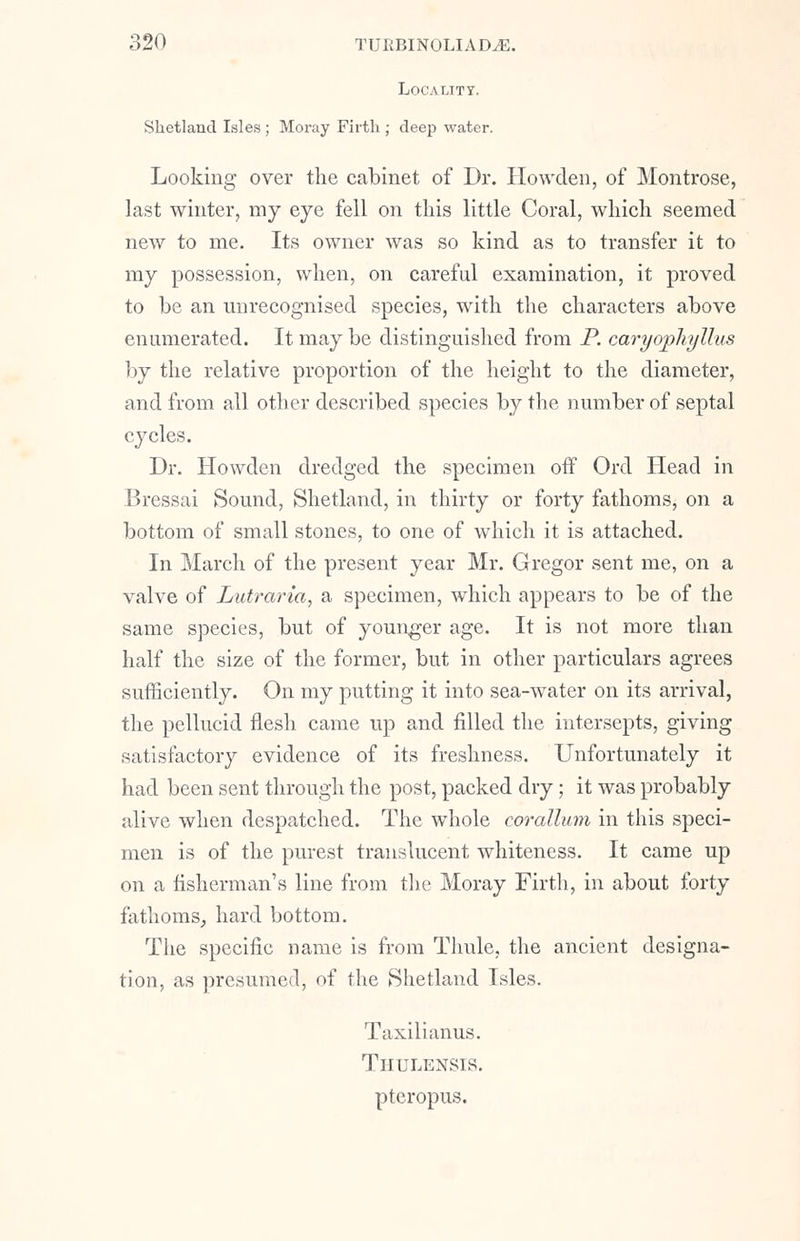 Locality, Shetland Isles ; Moray Firth ; deep water. Looking over the cabinet of Dr. Howden, of Montrose, last winter, my eye fell on this little Coral, which seemed new to me. Its owner was so kind as to transfer it to my possession, when, on careful examination, it proved to be an unrecognised species, with the characters above enumerated. It may be distinguished from P. caryophyllus by the relative proportion of the height to the diameter, and from all other described species by the number of septal cycles. Dr. Howden dredged the specimen off Ord Head in Bressai Sound, Shetland, in thirty or forty fathoms, on a bottom of small stones, to one of which it is attached. In March of the present year Mr. Gregor sent me, on a valve of Lutraria, a specimen, which appears to be of the same species, but of younger age. It is not more than half the size of the former, but in other particulars agrees sufficiently. On my putting it into sea-water on its arrival, the pellucid flesh came up and filled the intersepts, giving satisfactory evidence of its freshness. Unfortunately it had been sent through the post, packed dry; it was probably alive when despatched. The whole corallum in this speci- men is of the purest translucent whiteness. It came up on a fisherman's line from the Moray Firth, in about forty fathoms, hard bottom. The specific name is from Thule, the ancient designa- tion, as presumed, of the Shetland Isles. Taxilianus. Thulensis. pteropus.