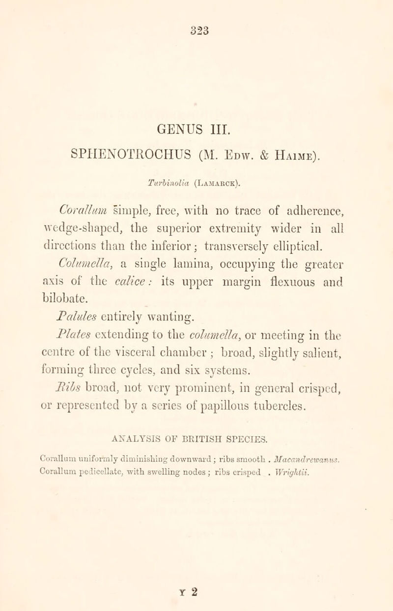 GENUS III. SPHENOTROCHUS (M. Edw. & Haime). Turbinolia (Lamarck). Corattum simple, free, with no trace of adherence, wedge-shaped, the superior extremity wider in all directions than the inferior; transversely elliptical. Columella, a single lamina, occupying the greater axis of the ccdice: its upper margin flexuous and bilobate. Palules entirely wanting. Plates extending to the columella, or meeting in the centre of the visceral chamber ; broad, slightly salient, forming three cycles, and six systems. Bils broad, not very prominent, in general crisped, or represented by a series of papillous tubercles. ANALYSIS OF BRITISH SPECIES. Corallum uniformly diminishing downward ; ribs smooth . Macandrewanus. Corallurn pedicellate, with swelling nodes; ribs crisped . Wrightii. Y 2