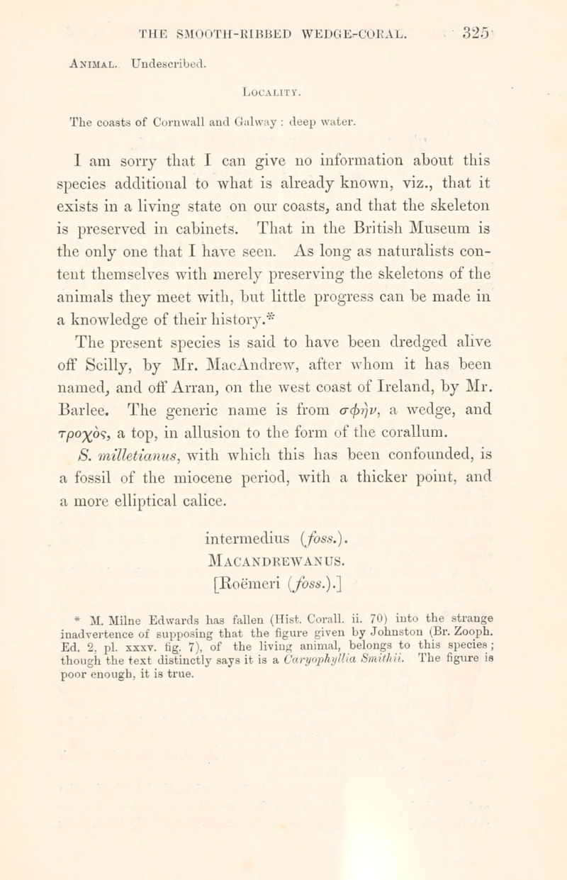 Animal. Undescribed. Locality. The coasts of Cornwall and Galway : deep water. 1 am sorry that I can give no information about this species additional to what is already known, viz., that it exists in a living state on our coasts, and that the skeleton is preserved in cabinets. That in the British Museum is the only one that I have seen. As long as naturalists con- tent themselves with merely preserving the skeletons of the animals they meet with, but little progress can be made in a knowledge of their history.* The present species is said to have been dredged alive off Scilly, by Mr. MacAndrew, after whom it has been named, and off Arran, on the west coast of Ireland, by Mr. Barlee. The generic name is from acf>r}v, a wedge, and Tpo%6s, a top, in allusion to the form of the corallum. S. milletianus, with which this has been confounded, is a fossil of the miocene period, with a thicker point, and a more elliptical calice. intermedins {foss.). Macandrewanus. [Roe'meri (foss.).] * M. Milne Edwards has fallen (Hist, Corall. ii. 70) into the strange inadvertence of supposing that the figure given by Johnston (Br. Zooph. Ed. 2, pi. xxsv. fig. 7), of the living animal, belongs to this species; though the text distinctly says it is a Caryophyttia Smithii. The figure is poor enough, it is true.