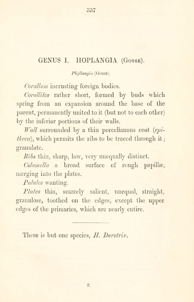 GENUS I. HOPLANGIA (Gosse). Phyllang'ut (Gosse). Corattum incrusting foreign bodies. CorallUcs rather short, formed by buds which spring from an expansion around the base of the parent, permanently united to it (but not to each other) by the inferior portions of their walls. Wall surrounded by a thin porcellanous coat (epi- theca), which permits the ribs to be traced through it: granulate. Bibs thin, sharp, low, very unequally distinct. Columella a broad surface of rough papilla?, merging into the plates. Palules wanting. Plates thin, scarcely salient, unequal, straight, granulose, toothed on the edges, except the upper edges of the primaries, which are nearly entire. There is but one species, II, Duroirix.
