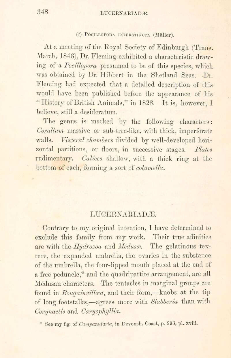 (?) POCILLOPORA IXTERSTINCTA (Miiller). At a meeting of the Royal Society of Edinburgh (Trans. March, 1846), Dr. Fleming exhibited a characteristic draw- ing of a Pocilloj>ora presumed to be of this species, which was obtained by Dr. Hibbert in the Shetland Seas. -Dr. Fleming had expected that a detailed description of this would have been published before the appearance of his History of British Animals, in 1828. It is, however, 1 believe, still a desideratum. The genus is marked by the following characters: Corallum massive or sub-tree-like, with thick, imperforate walls. Visceral chambers divided by well-developed hori- zontal partitions, or floors, in successive stages. Plates rudimentary. Calices shallow, with a thick ring at the bottom of each, forming a sort of columella. LUCERNARIADyE. Contrary to my original intention, I have determined to exclude this family from my work. Their true affinities are with the Hydi'ozoa and Medusa*.. The gelatinous tex- ture, the expanded umbrella, the ovaries in the substar.ee of the umbrella, the four-lipped mouth placed at the end of a free peduncle,' and the quadripartite arrangement, are all Medusan characters. The tentacles in marginal groups are found in Bougainvillcea, and their form,—knobs at the tip of long footstalks,—agrees more with Slabberia than with Corynaciis and Caryojdiyllia. * See my fig. of Campanularia. in Devonsh. Coast, p. 296, pi. xviii.
