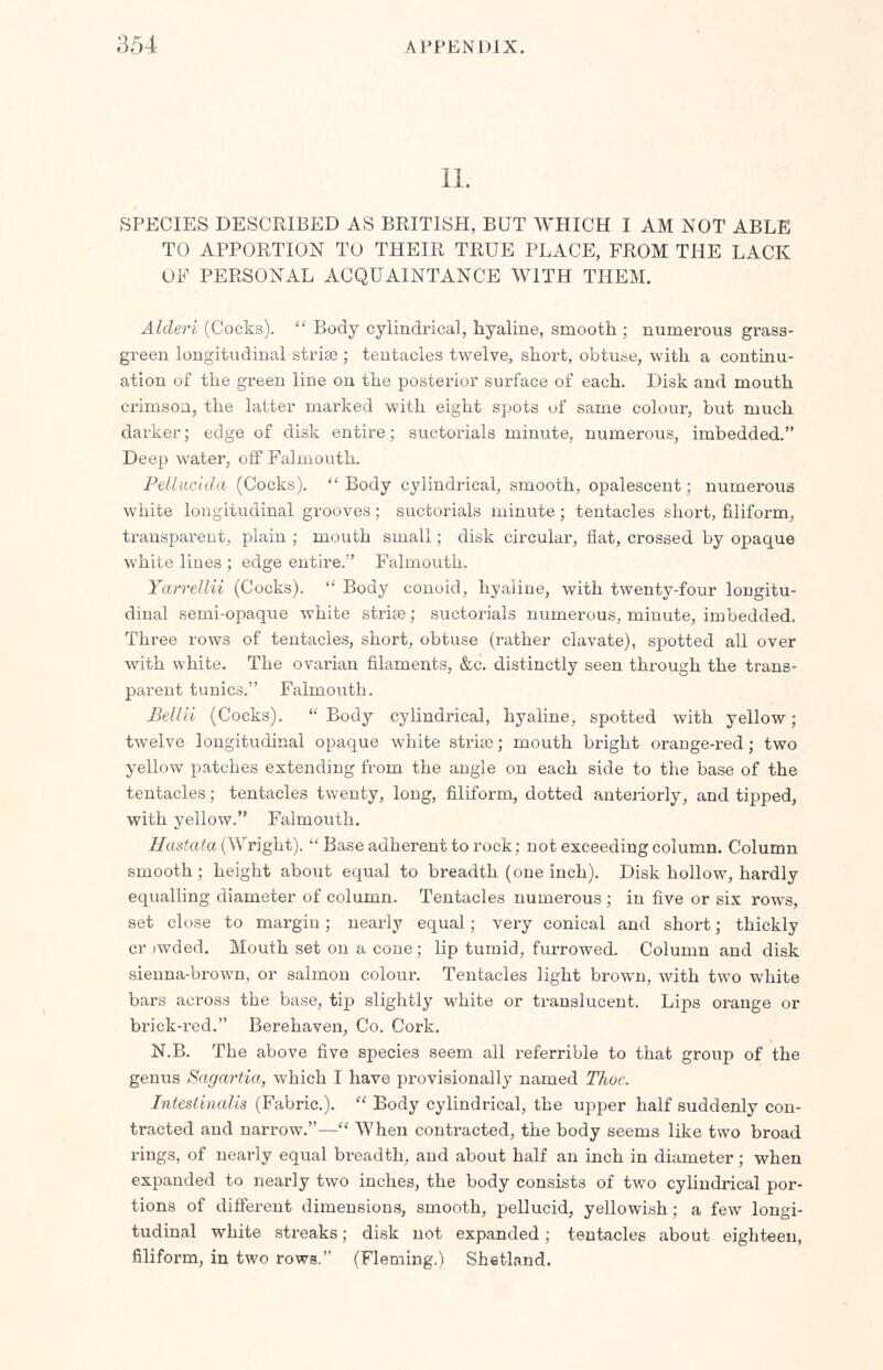 II. SPECIES DESCRIBED AS BRITISH, BUT WHICH I AM NOT ABLE TO APPORTION TO THEIR TRUE PLACE, FROM THE LACK OF PERSONAL ACQUAINTANCE WITH THEM. Alderi (Cocks).  Body cylindrical, hyaline, smooth ; numerous gi'ass- green longitudinal striae; tentacles twelve, short, obtuse, with a continu- ation of the green line on the posterior surface of each. Disk and mouth crimsoa, the latter marked with eight spots of same colour, but much darker; edge of disk entire; suctorials minute, numerous, imbedded. Deep water, off Falmouth. Pellucida (Cocks). Body cylindrical, smooth, opalescent; numerous white longitudinal grooves; suctorials minute; tentacles short, filiform, transparent, plain ; mouth small; disk circular, flat, crossed by opaque white lines ; edge entire. Falmouth. Yarrellii (Cocks).  Body conoid, hyaline, with twenty-four longitu- diual semi-opaque white strise; suctorials numerous, minute, imbedded. Three rows of tentacles, short, obtuse (rather clavate), spotted all over with white. The ovarian filaments, &c. distinctly seen through the trans- parent tunics. Falmouth. Bellil (Cocks). Body cylindrical, hyaline, spotted with yellow; twelve longitudinal opaque white stria?; mouth bright orange-red; two yellow patches extending from the angle on each side to the base of the tentacles; tentacles twenty, long, filiform, dotted anteriorly, and tipped, with yellow. Falmouth. Hastata (Wright). Base adherent to rock; not exceeding column. Column smooth ; height about equal to breadth (one inch). Disk hollow, hardly equalling diameter of column. Tentacles numerous ; in five or six rows, set close to margin; nearly equal; very conical and short; thickly cr iwded. Mouth set on a cone ; lip tumid, furrowed. Column and disk sienna-brown, or salmon colour. Tentacles light brown, with two white bars across the base, tip slightly white or translucent. Lips orange or brick-red. Berehaven, Co. Cork. N.B. The above five species seem all referrible to that group of the genus Sagartia, which I have provisionally named ITioc Intestinalis (Fabric).  Body cylindrical, the upper half suddenly con- tracted and narrow.— When contracted, the body seems like two broad rings, of nearly equal breadth, and about half an inch in diameter; when expanded to nearly two inches, the body consists of two cylindrical por- tions of different dimensions, smooth, pellucid, yellowish; a few longi- tudinal white streaks; disk not expanded ; tentacles about eighteen, filiform, in two rows. (Fleming.') Shetland.
