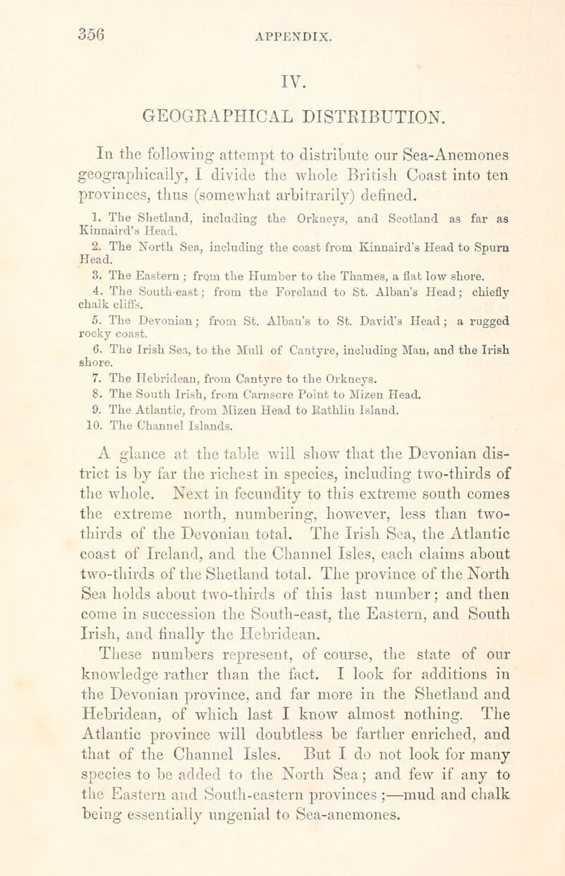 IV. GEOGRAPHICAL DISTRIBUTION. In the following attempt to distribute our Sea-Anemones geographically, I divide the whole British Coast into ten provinces, thus (somewhat arbitrarily) denned. 1. The Shetland, including the Orkneys, and Scotland as far as Kinnaird's Head. 2. The North Sea, including the coast from Kinnaird's Head to Spurn Head. 3. The Eastern ; from the Humber to the Thames, a flat low shore. 4. The South-east; from the Foreland to St. Alban's Head; chiefly chalk cliffs. 5. The Devonian; from St. Alban's to St. David's Head; a rugged rocky coast. 6. The Irish Sea, to the Mull of Cantyre, including Man, and the Irish shore. 7. The Hebridean, from Cantyre to the Orkueys. 8. The South Irish, from Carnsore Point to Mizen Head. 9. The Atlantic, from Mizen Head to Bathlin Island. 10. The Channel Islands. A glance at the table will show that the Devonian dis- trict is by far the richest in species, including two-thirds of the whole. Next in fecundity to this extreme south comes the extreme north, numbering, however, less than two- thirds of the Devonian total. The Irish Sea, the Atlantic coast of Ireland, and the Channel Isles, each claims about two-thirds of the Shetland total. The province of the North Sea holds about two-thirds of this last number; and then come in succession the South-east, the Eastern, and South Irish, and finally the Hebridean. These numbers represent, of course, the state of our knowledge rather than the fact. I look for additions in the Devonian province, and far more in the Shetland and Hebridean, of which last I know almost nothing. The Atlantic province will doubtless be farther enriched, and that of the Channel Isles. But I do not look for many species to be added to the North Sea; and few if any to the Eastern and South-eastern provinces ;—mud and chalk being essentially ungenial to Sea-anemones.