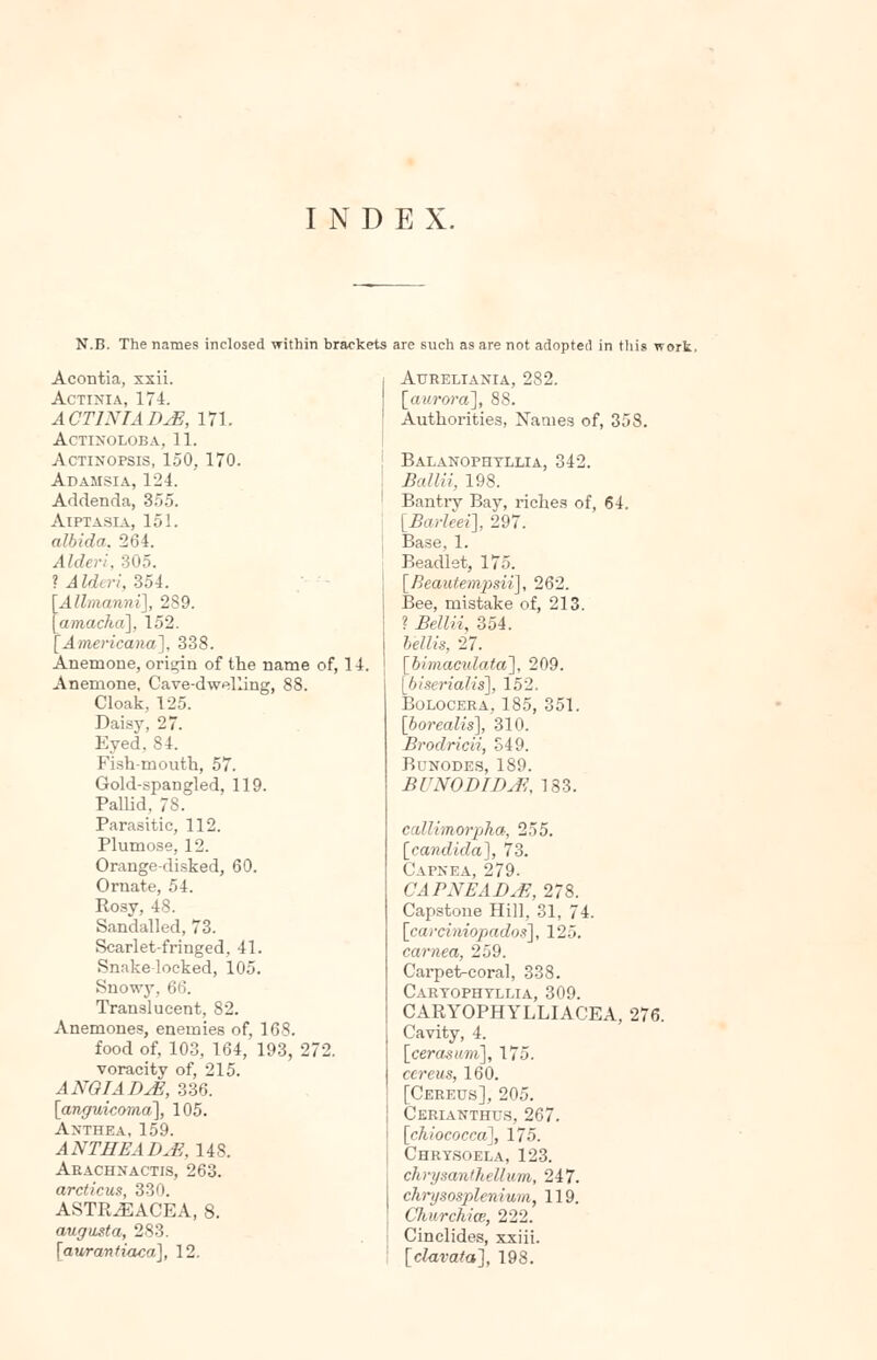 INDEX. N.B. The names inclosed within brackets are such as are not adopted in this work, Acontia, xxii. Actinia, 174. ACTINIA DJ3, 171. actinoloba, 11. Actinopsis, 150, 170. Adamsia, 124. Addenda, 355. Aiptasia, 151. albida. 264. Alderi, 305. ? Alderi, 354. Allmanni], 289. amacha], 152. 'Americana], 338. Anemone, origin of the name of, 14. Anemone, Cave-dwelling, 88. Cloak, 125. Daisy, 27. Eyed, 84. Fish-mouth, 57. Gold-spangled, 119. Pallid, 78. Parasitic, 112. Plumose, 12. Orange-disked, 60. Ornate, 54. Rosy, 48. Sandalled, 73. Scarlet-fringed, 41. Snake locked, 105. Snowy, 66. Translucent, 82. Anemones, enemies of, 168. food of, 103, 164, 193, 272. voracity of, 215. ANOIADjE, 336. [anguicoma], 105. Anthea, 159. ANTHEADjE, 148. Arachnactis, 263. arcticus, 330. ASTR^ACEA, 8. augasta, 283. [auranfiaca], 12. Atjreliania, 282. [aurora], 88. Authorities, Names of, 358. Balanophtllia, 342. Ballii, 198. Bantrv Bay, riches of, 64. [Barleei], 297. Base, 1. Beadlet, 175. [Beautempsii], 262. Bee, mistake of, 213. ? Bellii, 354. b'ellis, 27. [bimaculata], 209. [biscrialis], 152. Bolocera,185, 351. [borealis], 310. Brodricii, 349. Bunodes, 189. BUNODIDrf, 183. cillimorpha, 255. [candida], 73. CAPNEA, 279. CAPNEAD&, 278. Capstone Hill, 31, 74. [carciniopadox], 125. carnea, 259. Carpet-coral, 338. Cartophtllia, 309. CARYOPHYLLIACEA, 276. Cavity, 4. [cerasum], 175. cereus, 160. [Cereus], 205. Cerianthus, 267. [chiococca], 175. Chrysoela, 123. chrpsantkellvm, 247. chrysosplenium, 119. Churchice, 222. Cinclides, xxiii. [clavata], 198.