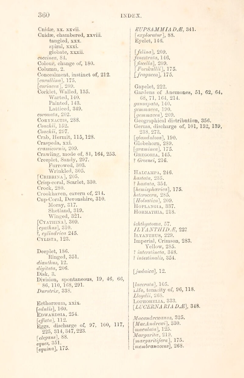 Cnidse, xx. xxvii. Cnidse, chambered, xxviii. tangled, xxx. spiral, xxxi. globate, xxxii. coccinea, 84. Colour, change of, 180. Column, 2. Concealment, instinct of, 212. [corallina], 175. [coriaceci], 209. Corklet, Walled, 135. Warted, 140. Painted, 143. Latticed, 349. coronata, 202. CoRTNACTIS, 288. Couchii, 152, Couchii, 297. Crab, Hermit, 115,128. Craspeda, xxi. crassicornis, 209. Crawling, mode of, 81, 164, 253. Creeplet, Sandy, 297. Furrowed, 303. Wrinkled, 305. [Cribrina], 205. Crisp-coral, Scarlet, 330. Crock, 280. Crookhaven, cavern of, 214. Cup-Coral, Devonshire, 310. Moray, 317. Shetland, 319. Winged, 321. [Cyathina], 309. [cyathus], 310. ?, cylindrica 245. Cylista, 123. Deeplet, 186. Ringed, 351. dianthus, 12. digitata, 206. Disk, 3. Division, spontaneous, 19, 46, 66, 86, 110,168,291. Durotrix, 33S. Ecthorooum, xxix. [edidis], 160. Edwardsia, 254. [effosta], 112. Eggs, discharge of, 97, 100, 117, 225, 314, 347,223. [elegans], 88. equcs, 351. [equina], 175. EUPSAMMIADjE, 341. [explorator], 88. Eyelet, 146. [felina], 209. fenestrata, 146. [fiscella], 209. [Forskallii], 175. [fragaceu], 175. Gapelet, 222. Gardens of Anemones, 51, 62, 64, 68,. 71, 164, 214. gcmsapata, 140. gemmacca, 190. [gemmacea], 209. Geographical distribution, 356. Germs, discharge of, 101, 132, 139, 238, 273. [glcmdulosa], 190. Globehorn, 289. [(/raminca], 175. Gregoria, 145. ? Greenei, 216. HaLcampa, 246. hastata, 235. ? hastata, 354. [hemisphcericd], 175. heterocera, 285. [Holsatica], 209. Hoplangia, 337. hormathia, 218. ichihystoma, 57. ILYANTHIDjE, 227. Ilyanthus, 229. Imperial, Crimson, 283. Yellow, 285. ? interstincta, 348. ! iiiiistiiiulis, 354. [judaicd], 12. [lacerata], 105. ijife, tenacity of, 96, 118. Lloydii, 26S. Lophohelia, 333. [LUCERNARIADJS], 348. Macandrcwanus, 325. [MacAndrewi], 330. [maculata], 125. Margarita, 219. [margaritifera], 175. [me/«6ra»ac<;iis], 268.