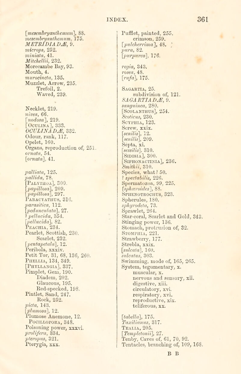 [mescmbryantJtemum], 88. mescmbryanthemum. 175. METRIDIAD^E, 9. microps, 252. miniata, 41. Mitchcliii, 232. Morecambe Bay, 93. Mouth, 4. murocincta, 135. Muzzlet, Arrow, 235. Trefoil, 2. Waved, 239. Necklet, 219. nivea, 66. [?iodosa], 219. [Oculina], 333. OCULINADM, 332. Odour, rank, 117. Opelet, 160. Organs, reproduction of, 251. ornata, 54. [omata], 41. patliata, 125. pallida, 78. Taltthoa], 300. \papillosa\, 209. papillosa], 297. Paracyathus, 310. parasitica, 112. [pedimculatd], 27. ? pellucida, 354. [/>e#«cj'da], 82. Peachia, 234. Pearlet, Scottish, 230. Scarlet, 232. [jjenta/WaJa], 12. Peribola, xxxiv. Petit Tor, 31, 68,136, 260. Phellia, 134, 349. [Phyllangia], 337. Pimplet, Gem, 190. Diadem, 202. Glaucous, 195. Red-specked, 198. Pintlet, Sand, 247. Rock, 252. picta, 143. [plumosa], 12. Plumose Anemone, 12. Pocillopoea, 348. Poisoning power, xxxvi. prolifera, 334. pteropus, 321. Pterygia, xxx. Pufflet, painted, 255. crimson, 259. [pulcherrima], 48. pura, 82. [purpurea], 176. regia, 343. rosea, 48. [rufa], 175. Sagartia, 25. subdivision of, 121. SAGARTIADuE,$. sanguinea, 280. [SCOLANTHUS], 254. Scoticus, 230. Scyphia, 123. Screw, xxix. [senilis], 12. [senilis], 209. Septa, xi. [sessilis], 310. [Sidisia], 300. [Siphonactinia], 236. Smithii, 310. Species, what ? 50. ? spectabilis, 226. Spermatozoa, 99, 225. [spkceroides], 88. Sphenoteochus, 323. Spherules, 180. sphyrodeta, 73. Sprawlet, 264. Star-coral, Scarlet and Gold, 343. Stinging power, 136. Stomach, protrusion of, 32. Stomphia, 221. Strawberry, 177. Strebla, xxix. [sulcata], 160. sulcatus, 303. Swimming, mode of, 165, 265. System, tegumentary, x. muscular, x. nervous and sensory, xii. digestive, xiii. circulatory, xvi. respiratory, xvi. reproductive, xix. telifei-ous, xx. [tabella], 175. Taxilianus, 317. Tealia, 205. [Templetonii], 27. Tenby, Caves of, 61, 70, 92. Tentacles, branching of, 109, 168. B B