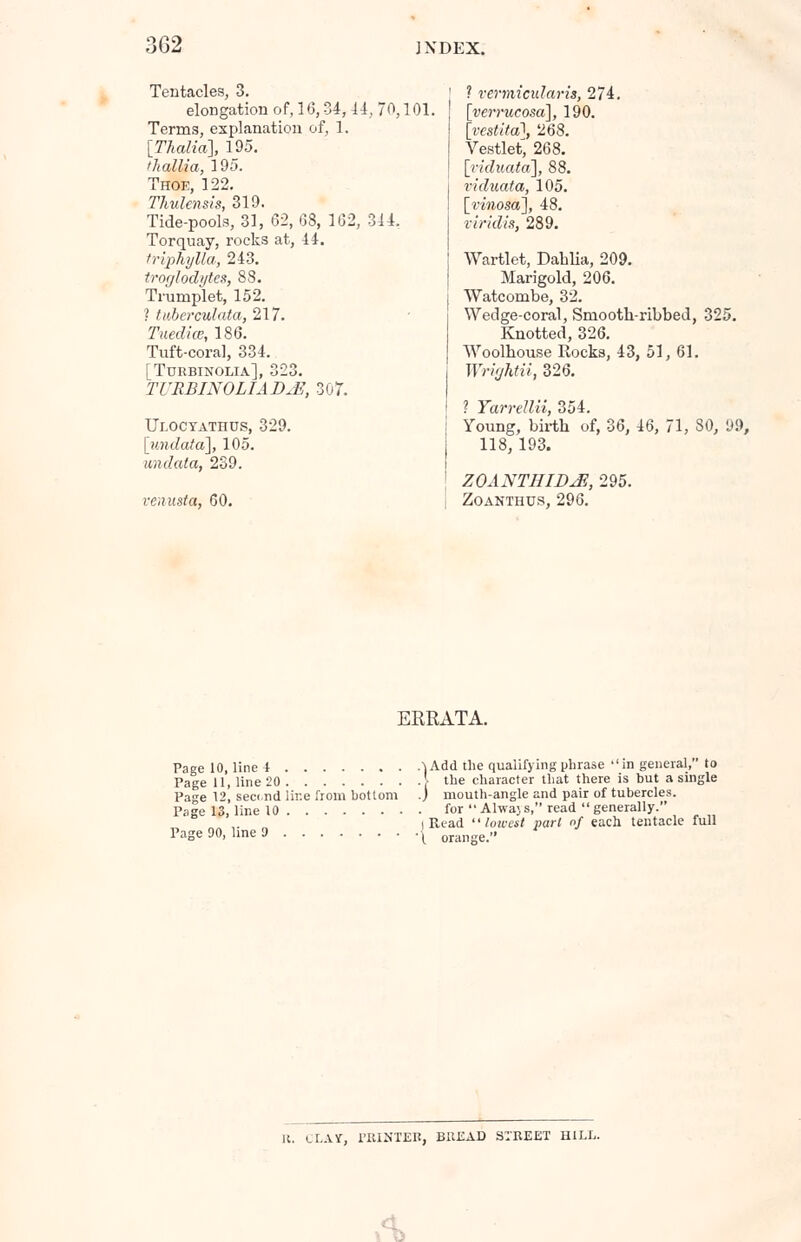 Tentacles, 3. elongation of, 16,34,14, 70,101. Terms, explanation of, 1. [Thalia], 195. thallia, 195. Thoe, 122. Thulensls, 319. Tide-pools, 31, 62, 68, 162, 344. Torquay, rocks at, 44. trlphylla, 243. troglodytes, 88. Trumplet, 152. ? tuberculata, 217. Tuedice, 186. Tuft-coral, 334. [Turbinolia], 323. TURBINOLIAD^E, 307. Uloctathus, 329. [undata], 105. undata, 239. venusta, 60. ? vermicidaris, 274. [wmtc-osa], 190. [W/tol, 268. Vestlet, 268. [viduata], 88. riduata, 105. [riwosa], 48. viridis, 289. Wartlet, Dahlia, 209. Marigold, 206. Watcombe, 32. Wedge-coral, Smooth-ribbed, 325. Knotted, 326. Woolhouse Rocks, 43, 51, 61. Wrightii, 326. ? Yarrellii 354. Young, birth of, 36, 46, 71, 80, 99, 118, 193. ZOANTHIDM, 295. Zoanthus, 296. ERRATA. Page 10, line 4 }Add the qualifying phrase ''in general, to Page 11, line 20 \ the character that there is but a single Page 12, sec(.nd lir.e from bottom .) mouth-angle and pair of tubercles. Page 13, line 10 for Alwajs, read generally. „ ,. „ i Read lowest pari nf each tentacle full Page 90, line 9 [ orange. 11. CLAY, PRIHTEB, BREAD STREET HILL. A