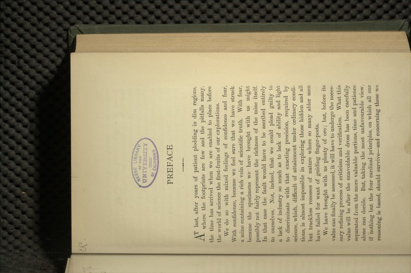 PREFACE AT last, after years of patient plodding in dim regions, -£*- where the footprints are few and the pitfalls many, the time has arrived when we are enabled to place before the world of science the first-fruits of our explorations. We do so with mixed feelings of confidence and fear. With confidence, because we feel sure that we have struck a mine containing a rich vein of scientific truth. With fear, because the specimens we have brought with us might possibly not fairly represent the richness of the mine itself. In that case the fault would have to be ascribed entirely to ourselves. Not, indeed, that we could plead guilty to a lack of industry so much as to lack of ability and light to discriminate with that exacting precision, required by science, which, difficult of attainment under ordinary condi- tions, is almost impossible in exploring those hidden and all but trackless recesses of nature where so many abler men have failed for want of guiding finger-posts. We have brought with us plenty of ore; but, before its value can finally be assessed, it will have to undergo the neces- sary refining process of criticism and verification. What this value will be after the unavoidable dross has been carefully separated from the more valuable portions, time and patience alone can decide. But, taking the most unfavourable view, if nothing but the four cardinal principles, on which all our reasoning is based, should survive—and concerning these we