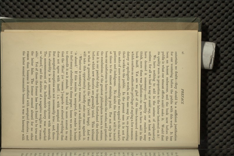 entertain no doubt—they should be a sufficient justification for our venturing before the public with this work. It has been an honest endeavour, and the book now before the public is what our utmost efforts could make it. Would that its quality were in proportion to the labour bestowed on it! We have nothing to add in the nature of explanatory notices; for all we had to say or could say, or at least all we have deemed it necessary—and, possibly our readers may think, more than was judicious—to say, we have said in the book itself. Yet are we glad of the time-honoured custom which confers on authors the privilege of saying a few commen- datory or apologetic words, as the case may be, on presenting their works to the public. In the present case it is not for the sake of mere conventionality that we appeal to the reader's patience and indulgence. No doubt the former will be taxed at times to the utmost straining point. For not only has it been our misfortune to have to criticize the works, and question the conclusions, of the greatest philosophers known to science, but it is our painful duty to impeach beforehand the tribunal before which new theories are generally tried. This tribunal is what is generally called the ' Mind' (writ large). And we will take this opportunity to briefly state our case against it. ' Whatever is contrary to reason,' said a well-known writer, ' is absurd.' If this maxim be accepted, the reader is bound to find many absurdities in these pages; hence we are anxious to discredit it as it stands. It would be more correct to say that the ' Mind' (or ' reason') regards as absurd anything that does not agree with itself; i.e. with accepted conceptions. But accepted conceptions are not necessarily true ; and, there- fore, absurdity is not necessarily synonymous with untruth. The announcement of the heliocentric theory was regarded as ' absurd,' and the doctrine of a negative weight as ' reason- able/ Yet of these the former has been found to be true and the latter false. The former seemed absurd for no other reason than because it conflicted with accepted theories; and the latter seemed reasonable because it was in harmony with