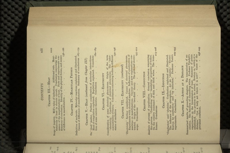 CHAPTER III.—HEAT PAGE Scope of inquiry. Mill's rules of induction. Additional rule. Mani- festations of heat in electric circuit. Conclusion concerning the causes of the manifestations of heat. Facts and experiments con- firmatory of conclusion. Identity of the physical forces, and causes of difference in manifestation 156-166 CHAPTER IV.—MOLECULAR PHYSICS Definition of molecule. Molecular reactions explained and illustrated. Causes of difference of manifestation. Summary of conclusions 167-179 CHAPTER V.—HEAT (continued from Chapter III) On ' dead' matter. Further consideration of molecular interactions. Heat of congelation explained. Regelation explained. Considera- tion of some current theories. Conclusion .... 180-189 CHAPTER VI.—ELECTRICITY Consideration of some electrical phenomena. Origin of the term 'electricity.' Conditions of electrical phenomena. The 'inter- convertibility of forces.' Conclusions concerning bodies in different states of excitation . • . 190-196 CHAPTER VII.—ELECTRICITY (continued) 'Electricity' further considered. Causes of electrical phenomena. Experiments with electrical machine. Influence of construction of machine on manifestations. Current and new explanations con- trasted. Origin of the ' two-fluid' theory. The gold-leaf electro- scope. Conclusions . 197-212 CHAPTER VIII.—CONDUCTION Analysis of process of equalization. General conclusion concerning this process. ' Conducting' and ' insulating' properties of bodies. On the relative resistance of thin and thick wires. The trans- former. Conclusions 213-228 CHAPTER IX.—INDUCTION 'Conductors' and 'electrics.' Conduction explained and illustrated. The influence of the atmosphere. Air an 'electric.' 'Electri- fication by conduction' and 'by induction.' Professor Tesla's experiments. Conclusions 229-235 CHAPTER X.—ACTION AT A DISTANCE Summarized results of preceding chapters. The transmission of ex- citation. The function of connecting wires. Professor Tyndall's experiments on the transmission of heat. Summary of points established. The problem to be solved. Newton on 'action at a distance.' 'Can a body act where it is not?' Cause of the prevalent confusion 236-249