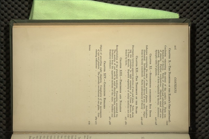 CHAPTER X.—THE DIAMETER OF THE EARTH'S ORB PAGE Conclusion concerning the extent of the earth's orb. Facts con- firmatory of theory. Table of observed and calculated diameters of planets. Further verifications. Objection stated and con- sidered. Recapitulation of facts explained by theory. APPENDIX : Synoptic table of planets........ 440-448 CHAPTER XI.—SUGGESTIONS CONCERNING SUN SPOTS Inference concerning the state of the nearer planets. Acceleration illustrated. Insufficiency of current theory of sun spots. Objec- tions to theory considered. Facts confirmatory of theory . 449-456 CHAPTER XII.—THE TESTIMONY OF THE STARS Discrepancy between apparent motions of sun and stars. Table show- ing the variation in right ascension of a Ursae Minoris and 5 Ursae Minoris. Reputed regularity of stellar motions not con- firmed by facts 457 460 CHAPTER XIII.—PRECESSION AND NUTATION Recapitulation of the planetary motions. Precession accounted for. The motion of our earth in axial direction further considered. Evidence from the apparent motions of the stars. Further con- firmatory evidence ......... 461-468 CHAPTER XIV.—CONCLUDING EEMARKS Object of preceding eight chapters. Complexity of the movements of sun and planets. The periodic revolutions of our globe. Con- cluding reflections 469-477 INDEX 479