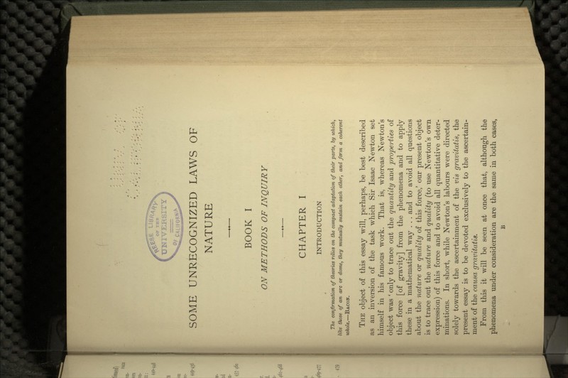 SOME UNRECOGNIZED LAWS OF NATURE BOOK I ON METHODS OF INQUIRY CHAPTER I INTRODUCTION The confirmation of theories relies on the compact adaptation of their parts, by which, like those of an arc or dome, they mutually sustain each other, and farm a coherent wfiole.—BACON. THE object of this essay will, perhaps, be best described as an inversion of the task which Sir Isaac Newton set himself in his famous work. That is, whereas Newton's object was ' only to trace out the quantity and properties of this force [of gravity] from the phenomena and to apply these in a mathematical way . . . and to avoid all questions about the nature or quality of this force,' our present object is to trace out the nature and quality (to use Newton's own expression) of this force and to avoid all quantitative deter- minations. In short, while Newton's labours were directed solely towards the ascertainment of the vis gravitatis, the present essay is to be devoted exclusively to the ascertain- ment of the causa gravitatis. From this it will be seen at once that, although the phenomena under consideration are the same in both cases, B