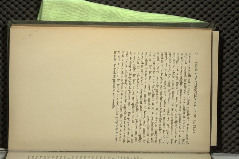 reasons we shall not always follow a path which in a case of original research is followed as a matter of necessity. That is, while in our original studies we were ignorant of what was corning, and were therefore unable to anticipate—save by conjecture, which mostly turned out to be erroneous—in the present case, knowing beforehand what we are going to prove, we shall arrange our matter in a manner we think most suitable to place our conclusions before the reader. This is not a very desirable procedure. It is always dangerous for a writer to know beforehand at what conclusions he will arrive; for in that case the method of generalization and induction becomes a mere matter of form, and cannot be accepted as evidence of independent and unprejudiced inquiry, as when he undertakes the investigation of phenomena con- cerning which he has as yet no opinion at all. But as we are dealing with physical phenomena in the physical method, where conclusions may be tested by experiment or observation, that is not such a serious matter as when the proof of a con- clusion is only to be found in a definition purposely framed in order to lead to preconceived results.