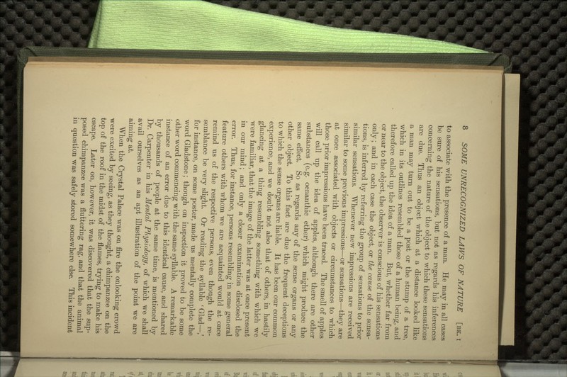 to associate with the presence of a man. He may in all cases be sure of his sensations, but not as regards his inferences concerning the nature of the object to which these sensations are due. Thus an object which at a distance looked like a man may turn out to be a post or the stump of a tree, which in its outlines resembled those of a human being, and therefore called up the idea of a man. But, whether far from or near to the object, the observer is conscious of his sensations only; and in each case the object, or the cause of the sensa- tions, is inferred by referring the group of sensations to prior similar sensations. Whenever new impressions are received similar to some previous impressions—or sensations—they are at once associated with objects or circumstances to which those prior impressions have been traced. The smell of apples will call up the idea of apples, although there are other substances (e.g. oenanthic ether) which might produce the same effect. So as regards any of the sense organs or any other object. To this fact are due the frequent deceptions to which the sense organs are liable. It has been our common experience, and we doubt not also that of others, in hastily glancing at a thing resembling something with which we were familiar, that the image of the latter was at once present in our mind; and only a closer examination disclosed the error. Thus, for instance, persons resembling in some general feature others with whom we are acquainted would at once remind us of the respective persons, even though the re- semblance be very slight. Or reading the syllable ' Glad—,' for instance, on some poster, made us mentally complete the word Gladstone; though on inspection it proved to be some other word commencing with the same syllable. A remarkable instance of an error due to this identical cause, and shared by thousands of people at the same time, is mentioned by Dr. Carpenter in his Mental Physiology, of which we shall avail ourselves as an apt illustration of the point we are aiming at. When the Crystal Palace was on fire the onlooking crowd were excited by seeing, as they thought, a chimpanzee on the top of the roof in the midst of the flames, trying to make his escape. Later on, however, it was discovered that the sup- posed chimpanzee was a fluttering rag, and that the animal in question was safely stored somewhere else. This incident